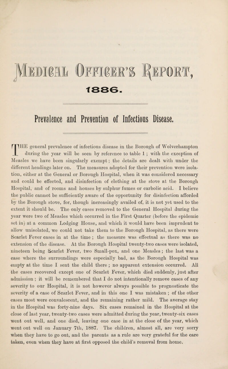 1886. Prevalence and Prevention of Infectious Disease. THE general prevalence of infectious disease in the Borough of Wolverhampton during the year will be seen by reference to table 1 ; with the exception of Measles we have been singularly exempt; the details are dealt with under the different headings later on. The measures adopted for their prevention were isola¬ tion, either at the General or Borough Hospital, when it was considered necessary and could be effected, and disinfection of clothing at the stove at the Borough Hospital, and of rooms and houses by sulphur fumes or carbolic acid. I believe the public cannot be sufficiently aware of the opportunity for disinfection afforded by the Borough stove, for, though increasingly availed of, it is not yet used to the extent it should be. The only cases removed to the General Hospital during the year were two of Measles which occurred in the First Quarter (before the epidemic set in) at a common Lodging House, and which it would have been imprudent to allow unisolated, we could not take them to the Borough Hospital, as there were Scarlet Fever cases in at the time ; the measure was effectual as there was no extension of the disease. At the Borough Hospital twenty-two cases were isolated, nineteen being Scarlet Fever, two Small-pox, and one Measles ; the last was a case where the surroundings were especially bad, as the Borough Hospital was empty at the time I sent the child there ; no apparent extension occurred. All the cases recovered except one of Scarlet Fever, which died suddenly, just after admission ; it will be remembered that I do not intentionally remove cases of any severity to our Hospital, it is not however always possible to prognosticate the severity of a case of Scarlet Fever, and in this one I was mistaken ; of the other cases most were convalescent, and the remaining rather mild. The average stay in the Hospital was forty-nine days. Six cases remained in the Hospital at the close of last year, twenty-two cases were admitted during the year, twenty-six cases went out well, and one died, leaving one case in at the close of the year, which went out well on January 7th, 1887. The children, almost all, are very sorry when they have to go out, and the parents as a rule are very grateful for the care taken, even when they have at first opposed the child’s removal from home.