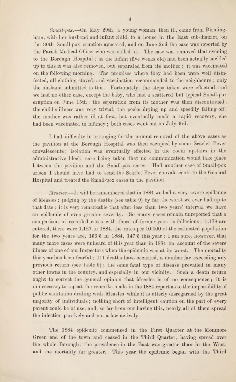 Small-pox.—On May 29th, a young woman, then ill, came from Birming¬ ham, with her husband and infant child, to a house in the East sub-district, on the 80th Small-pox eruption appeared, and on June 2nd the case was reported by the Parish Medical Officer who was called in. The case was removed that evening to the Borough Hospital ; as the infant (five weeks old) had been actually suckled up to this it was also removed, but separated from its mother ; it was vaccinated on the following morning. The premises where they had been were well disin¬ fected, all clothing stoved, and vaccination recommended to the neighbours ; only the husband submitted to this. Fortunately, the steps taken were effectual, and we had no other case, except the baby, who had a scattered but typical Small-pox eruption on June 15th ; the separation from its mother was then discontinued ; the child’s illness was very trivial, the pocks drying up and speedily falling off; the mother was rather ill at first, but eventually made a rapid recovery, she had been vaccinated in infancy ; both cases went out on July 3rd. I had difficulty in arranging for the prompt removal of the above cases as the pavilion at the Borough Hospital was then occupied by some Scarlet Fever convalescents; isolation was eventually effected in the room upstairs in the administrative block, care being taken that no communication would take place between the pavilion and the Small-pox cases. Had another case of Small-pox arisen I should have had to send the Scarlet Fever convalescents to the General Hospital and treated the Small-pox cases in the pavilion. Measles.—It will be remembered that in 1884 we had a very severe epidemic of Measles; judging by the deaths (see table 9) by far the worst we ever had up to that date ; it is very remarkable that after less than two years’ interval we have an epidemic of even greater severity. So many cases remain unreported that a comparison of recorded cases with those of former years is fallacious ; 1,178 are entered, there were 1,127 in 1884, the rates per 10,000 of the estimated population for the two years are, 1565 in 1884, 147‘5 this year ; I am sure, however, that many more cases were unheard of this year than in 1884 on account of the severe illness of one of our Inspectors when the epidemic was at its worst. The mortality this year has been fearful ; 111 deaths have occurred, a number far exceeding any previous return (see table 9) ; the same fatal type of disease prevailed in many other towns in the country, and especially in our vicinity. Such a death return ought to correct the general opinion that Measles is of no consequence ; it is unnecessary to repeat the remarks made in the 1884 report as to the impossibility of public sanitation dealing with Measles while it is utterly disregarded by the great majority of individuals ; nothing short of intelligent caution on the part of every parent could be of use, and, so far from our having this, nearly all of them spread the infection passively and not a few actively. The 1884 epidemic commenced in the First Quarter at the Monmore Green end of the town and ceased in the Third Quarter, having spread over the whole Borough ; the prevalence in the East was greater than in the West, and the mortality far greater. This year the epidemic began with the Third