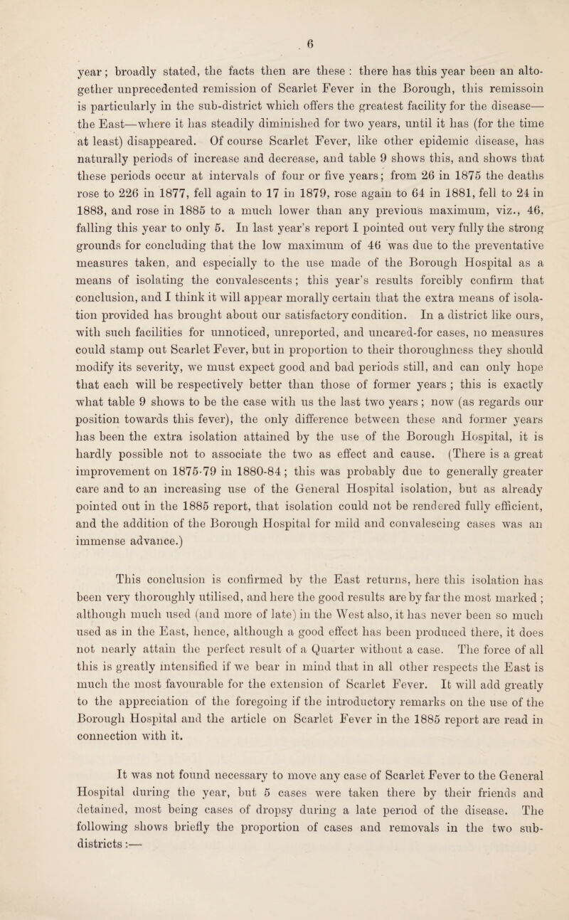 year; broadly stated, tlie facts then are these : there has this year been an alto¬ gether unprecedented remission of Scarlet Fever in the Borough, this remissoin is particularly in the sub-district which offers the greatest facility for the disease— the East—where it has steadily diminished for two years, until it has (for the time at least) disappeared. Of course Scarlet Fever, like other epidemic disease, has naturally periods of increase and decrease, and table 9 shows this, and shows that these periods occur at intervals of four or five years; from 26 in 1875 the deaths rose to 226 in 1877, fell again to 17 in 1879, rose again to 64 in 1881, fell to 24 in 1888, and rose in 1885 to a much lower than any previous maximum, viz., 46, falling this year to only 5. In last year’s report I pointed out very fully the strong grounds for concluding that the low maximum of 46 was due to the preventative measures taken, and especially to the use made of the Borough Hospital as a means of isolating the convalescents ; this year’s results forcibly confirm that conclusion, and I think it will appear morally certain that the extra means of isola¬ tion provided has brought about our satisfactory condition. In a district like ours, with such facilities for unnoticed, unreported, and uncared-for cases, no measures could stamp out Scarlet Fever, but in proportion to their thoroughness they should modify its severity, we must expect good and bad periods still, and can only hope that each will be respectively better than those of former years ; this is exactly what table 9 shows to be the case with us the last two years; now (as regards our position towards this fever), the only difference between these and former years has been the extra isolation attained by the use of the Borough Hospital, it is hardly possible not to associate the two as effect and cause. (There is a great improvement on 1875-79 in 1880-84; this was probably due to generally greater care and to an increasing use of the General Hospital isolation, but as already pointed out in the 1885 report, that isolation could not be rendered fully efficient, and the addition of the Borough Hospital for mild and convalescing cases was an immense advance.) This conclusion is confirmed by the East returns, here this isolation has been very thoroughly utilised, and here the good results are by far the most marked ; although much used (and more of late) in the West also, it has never been so much used as in the East, hence, although a good effect has been produced there, it does not nearly attain the perfect result of a Quarter without a case. The force of all this is greatly intensified if we bear in mind that in all other respects the East is much the most favourable for the extension of Scarlet Fever. It will add greatly to the appreciation of the foregoing if the introductory remarks on the use of the Borough Hospital and the article on Scarlet Fever in the 1885 report are read in connection with it. It was not found necessary to move any case of Scarlet Fever to the General Hospital during the year, but 5 cases were taken there by their friends and detained, most being cases of dropsy during a late period of the disease. The following shows briefly the proportion of cases and removals in the two sub¬ districts :—-