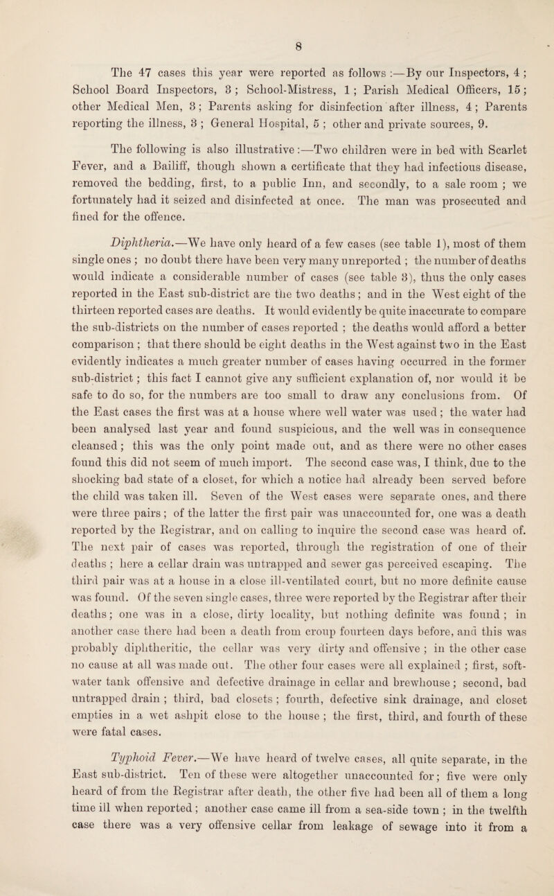 The 47 cases this year were reported as follows :—By our Inspectors, 4 ; School Board Inspectors, 8 ; School-Mistress, 1 ; Parish Medical Officers, 15; other Medical Men, 8; Parents asking for disinfection after illness, 4; Parents reporting the illness, 3 ; General Hospital, 5 ; other and private sources, 9. The following is also illustrative :—Two children were in bed with Scarlet Fever, and a Bailiff, though shown a certificate that they had infectious disease, removed the bedding, first, to a public Inn, and secondly, to a sale room ; we fortunately had it seized and disinfected at once. The man was prosecuted and fined for the offence. Diphtheria.—We have only heard of a few cases (see table 1), most of them single ones ; no doubt there have been very many unreported ; the number of deaths would indicate a considerable number of cases (see table 3), thus the only cases reported in the East sub-district are the two deaths ; and in the West eight of the thirteen reported cases are deaths. It would evidently be quite inaccurate to compare the sub-districts on the number of cases reported ; the deaths would afford a better comparison ; that there should be eight deaths in the West against two in the East evidently indicates a much greater number of cases having occurred in the former sub-district; this fact I cannot give any sufficient explanation of, nor would it be safe to do so, for the numbers are too small to draw any conclusions from. Of the East cases the first was at a house where well water was used; the water had been analysed last year and found suspicious, and the well was in consequence cleansed; this was the only point made out, and as there were no other cases found this did not seem of much import. The second case was, I think, due to the shocking bad state of a closet, for which a notice had already been served before the child was taken ill. Seven of the West cases were separate ones, and there were three pairs ; of the latter the first pair was unaccounted for, one was a death reported by the Registrar, and on calling to inquire the second case was heard of. The next pair of cases was reported, through the registration of one of their deaths ; here a cellar drain was untrapped and sewer gas perceived escaping. The third pair was at a house in a close ill-ventilated court, but no more definite cause was found. Of the seven single cases, three were reported by the Registrar after their deaths; one was in a close, dirty locality, but nothing definite was found; in another case there had been a death from croup fourteen days before, and this was probably diphtheritic, the cellar was very dirty and offensive ; in the other case no cause at all was made out. The other four cases were all explained ; first, soft- water tank offensive and defective drainage in cellar and brewhouse; second, bad untrapped drain ; third, bad closets ; fourth, defective sink drainage, and closet empties in a wet ashpit close to the house ; the first, third, and fourth of these were fatal cases. Typhoid Fever.—We have heard of twelve cases, all quite separate, in the East sub-district. Ten of these were altogether unaccounted for; five were only heard of from the Registrar after death, the other five had been all of them a long¬ time ill when reported; another case came ill from a sea-side town ; in the twelfth case there was a very offensive cellar from leakage of sewage into it from a