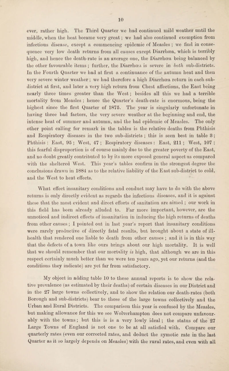 ever, rather high. The Third Quarter we had continued mild weather until the middle, when the heat became very great; we had also continued exemption from infectious disease, except a commencing epidemic of Measles ; we find in conse¬ quence very low death returns from all causes except Diarrhcea, which is terribly high, and hence the death-rate is an average one, the Diarrhoea being balanced by the other favourable items ; further, the Diarrhoea is severe in both sub-districts. In the Fourth Quarter we had at first a continuance of the autumn heat and then very severe winter weather; we had therefore a high Diarrhoea return in each sub¬ district at first, and later a very high return from Chest affections, the East being nearly three times greater than the West ; besides all this we had a terrible mortality from Measles ; hence the Quarter’s death-rate is enormous, being the highest since the first Quarter of 1875. The year is singularly unfortunate in having three bad factors, the very severe weather at the beginning and end, the intense heat of summer and autumn, and the had epidemic of Measles. The only other point calling for remark in the tables is the relative deaths from Phthisis and Respiratory diseases in the two sub-districts ; this is seen best in table 8 ; Phthisis : East, 95 ; West, 47 ; Respiratory diseases : East, 211 ; West, 107 ; this fearful disproportion is of course mainly due to the greater poverty of the East, and no doubt greatly contributed to by its more exposed general aspect as compared with the sheltered West. This year’s tables confirm in the strongest degree the conclusions drawn in 1884 as to the relative liability of the East sub-district to cold, and the West to heat effects. What effect insanitary conditions and conduct may have to do with the above returns is only directly evident as regards the infectious diseases, and it is against these that the most evident and direct efforts of sanitation are aimed ; our work in this field has been already alluded to. Far more important, however, are the unnoticed and indirect effects of insanitation in inducing the high returns of deaths from other causes ; I pointed out in last year’s report that insanitary conditions were rarely productive of directly fatal results, but brought about a state of ill- health that rendered one liable to death from other causes ; and it is in this way that the defects of a town like ours brings about our high mortality. It is well that we should remember that our mortality is high, that although we are in this respect certainly much better than we were ten years ago, yet our returns (and the conditions they indicate) are yet far from satisfactory. My object in adding table 10 to these annual reports is to show the rela¬ tive prevalence (as estimated by their deaths) of certain diseases in our District and in the 27 large towns collectively, and to show the relation our death-rates (both Borough and sub-districts) bear to those of the large towns collectively and the Urban and Rural Districts. The comparison this year is confused by the Measles, but making allowance for this we see Wolverhampton does not compare unfavour¬ ably with the towns ; but this is is a very lowly ideal ; the status of the 27 Large Towns of England is not one to be at all satisfied with. Compare our quarterly rates (even our corrected rates, and deduct the zymotic rate in the last Quarter as it so largely depends on Measles) with the rural rates, and even with all
