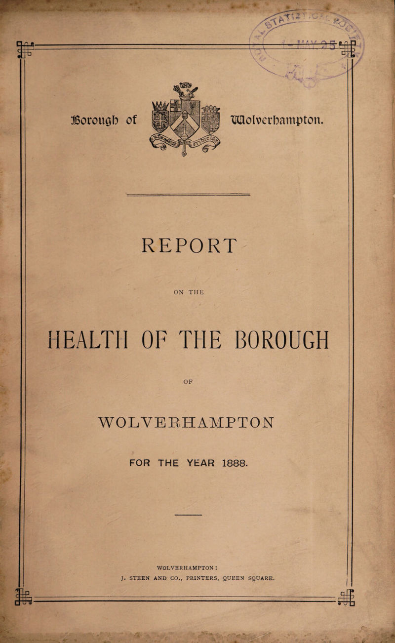 REPORT ON THE HEALTH OF THE BOROUGH OF WOLVERHAMPTON FOR THE YEAR 1888. WOLVERHAMPTON: J. STEEN AND CO,, PRINTERS, QUEEN SQUARE. ( ' S-r •*. LfsJ , 4 ■■'V'JHhIjfl X if f it ■'*'