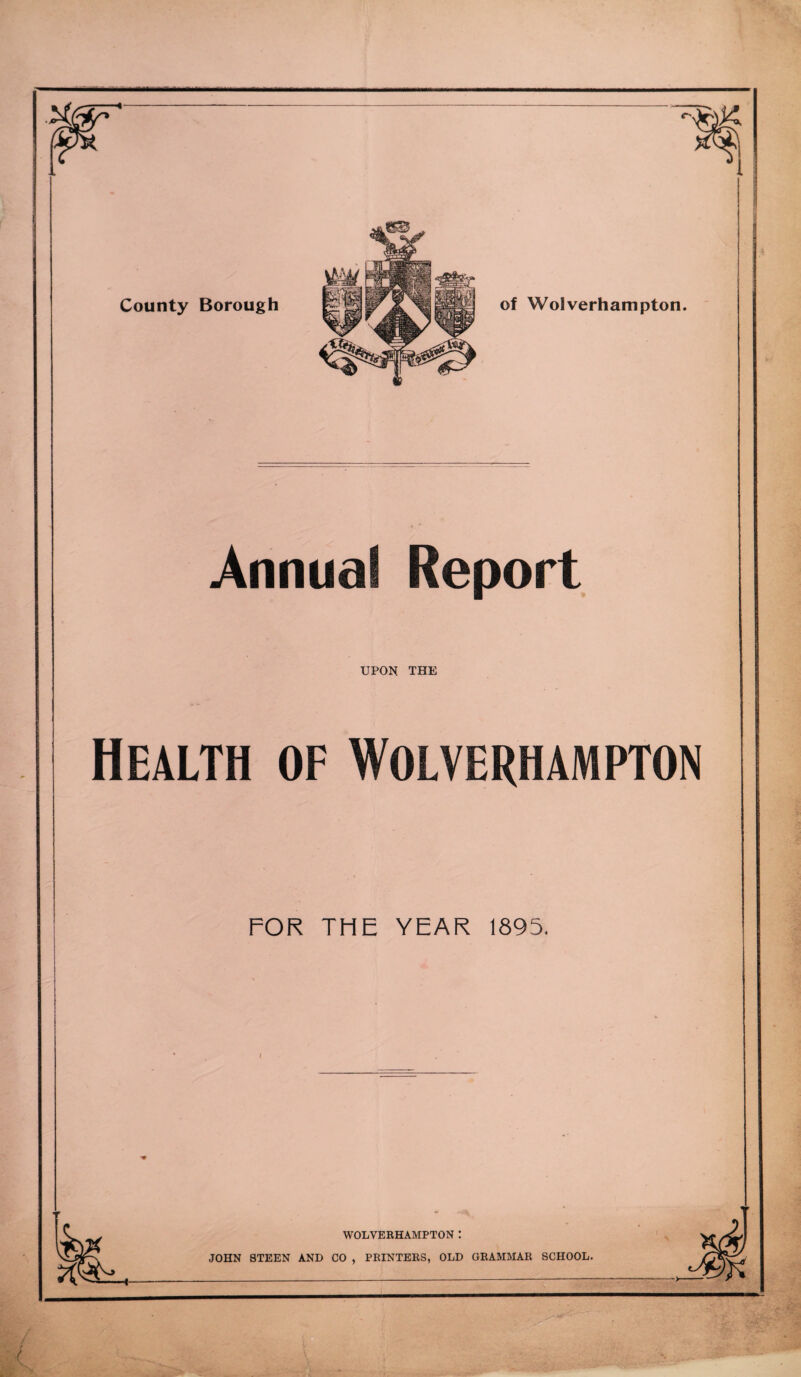 Annual Report UPON THE Health of Wolverhampton FOR THE YEAR 1895. ! I i I WOLVERHAMPTON ! JOHN STEEN AND CO , PRINTERS, OLD GRAMMAR SCHOOL. >