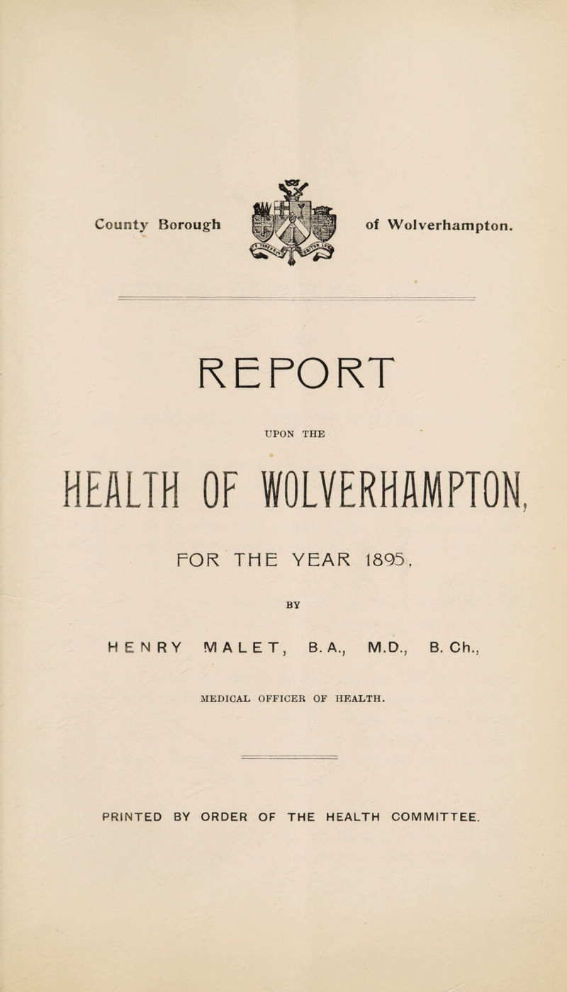 County Borough of Wolverhampton. REPORT UPON THE HEALTH OF WOLVERHAMPTON, FOR THE YEAR 1895, BY HENRY MALET, B. A., M.D., B. Ch., MEDICAU OFFICER OF HEALTH. PRINTED BY ORDER OF THE HEALTH COMMITTEE.