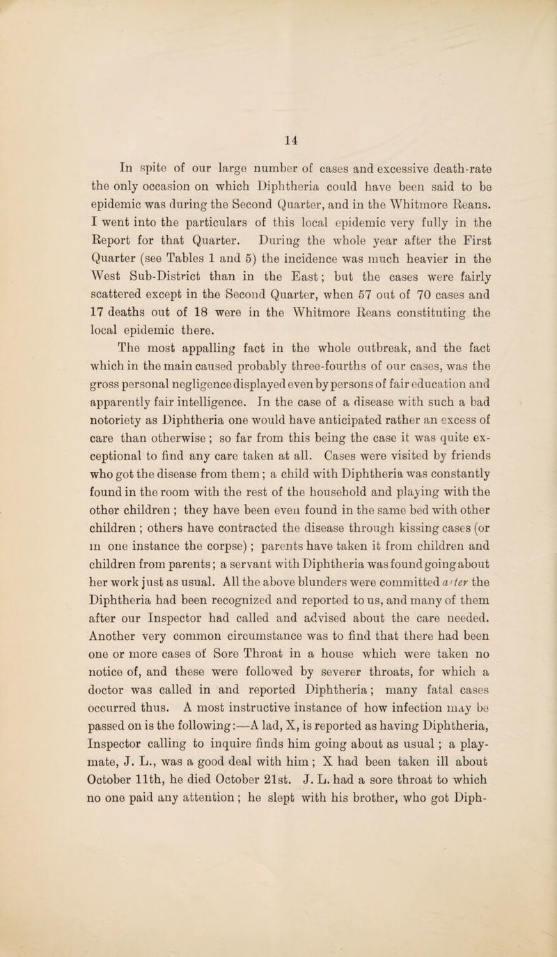 In spite of our large number of cases and excessive death-rate the only occasion on which Diphtheria could have been said to be epidemic was during the Second Quarter, and in the Whitmore Reans. I went into the particulars of this local epidemic very fully in the Report for that Quarter. During the whole year after the First Quarter (see Tables 1 and 5) the incidence was much heavier in the West Sub-District than in the East; but the cases were fairly scattered except in the Second Quarter, when 57 out of 70 cases and 17 deaths out of 18 were in the AVhitmore Reans constituting the local epidemic there. The most appalling fact in the whole outbreak, and the fact which in the main caused probably three-fourths of our cases, was the gross personal negligence displayed even by persons of fair education and apparently fair intelligence. In the case of a disease with such a bad notoriety as Diphtheria one would have anticipated rather an excess of care than otherwise ; so far from this being the case it was quite ex¬ ceptional to find any care taken at all. Cases were visited by friends who got the disease from them; a child with Diphtheria was constantly found in the room with the rest of the household and playing with the other children ; they have been even found in the same bed with other children ; others have contracted the disease through kissing cases (or in one instance the corpse); parents have taken it from children and children from parents; a servant with Diphtheria was found going about her work just as usual. All the above blunders were committed a/the Diphtheria had been recognized and reported to us, and many of them after our Inspector had called and advised about the care needed. Another very common circumstance was to find that there had been one or more cases of Sore Throat in a house which were taken no notice of, and these were followed by severer throats, for which a doctor was called in and reported Diphtheria; many fatal cases occurred thus. A most instructive instance of how infection may be passed on is the following:—A lad, X, is reported as having Diphtheria, Inspector calling to inquire finds him going about as usual ; a play¬ mate, J. L., was a good deal with him; X had been taken ill about October 11th, he died October 21st. J. L. had a sore throat to which no one paid any attention; he slept with his brother, who got Diph-