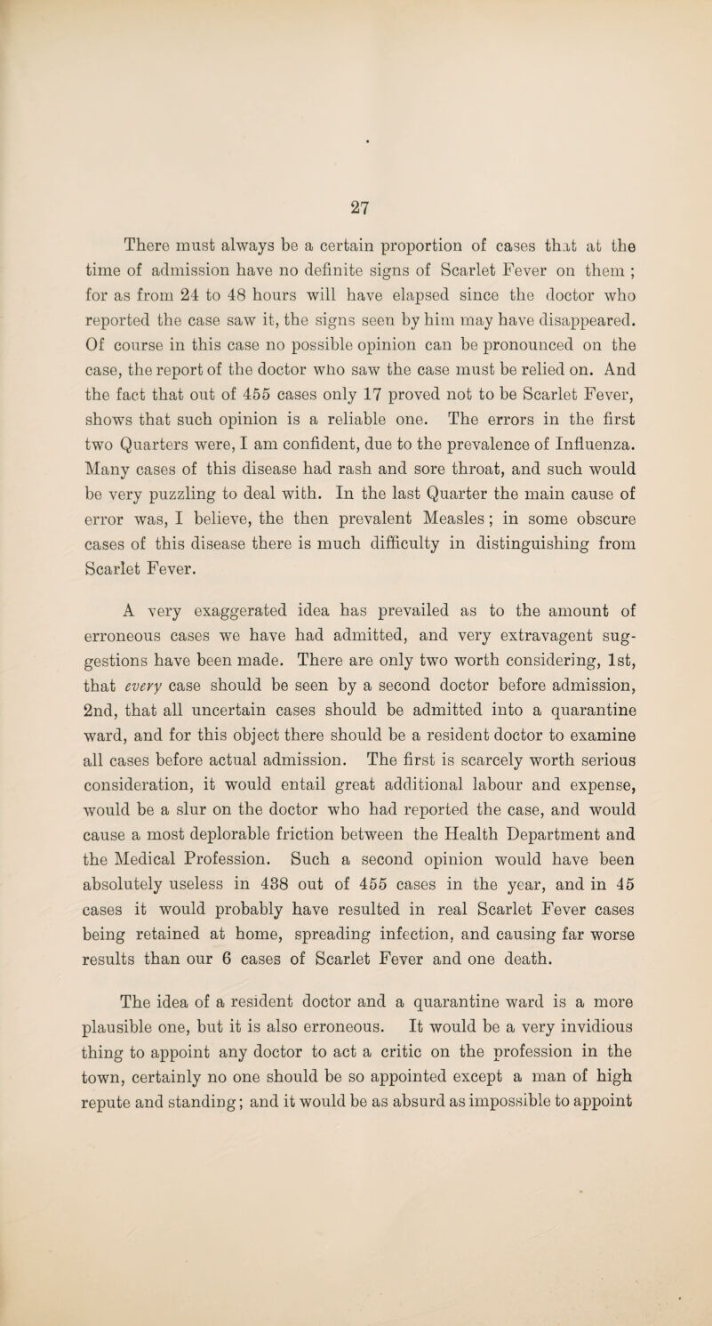 There must always be a certain proportion of cases that at the time of admission have no definite signs of Scarlet Fever on them ; for as from 24 to 48 hours will have elapsed since the doctor who reported the case saw it, the signs seen by him may have disappeared. Of course in this case no possible opinion can be pronounced on the case, the report of the doctor wlio saw the case must be relied on. And the fact that out of 455 cases only 17 proved not to be Scarlet Fever, shows that such opinion is a reliable one. The errors in the first two Quarters were, I am confident, due to the prevalence of Influenza. Many cases of this disease had rash and sore throat, and such would be very puzzling to deal with. In the last Quarter the main cause of error was, I believe, the then prevalent Measles; in some obscure cases of this disease there is much difficulty in distinguishing from Scarlet Fever. A very exaggerated idea has prevailed as to the amount of erroneous cases we have had admitted, and very extravagent sug¬ gestions have been made. There are only two worth considering, 1st, that every case should be seen by a second doctor before admission, 2nd, that all uncertain cases should be admitted into a quarantine ward, and for this object there should be a resident doctor to examine all cases before actual admission. The first is scarcely worth serious consideration, it would entail great additional labour and expense, would be a slur on the doctor who had reported the case, and would cause a most deplorable friction between the Health Department and the Medical Profession. Such a second opinion would have been absolutely useless in 438 out of 455 cases in the year, and in 45 cases it would probably have resulted in real Scarlet Fever cases being retained at home, spreading infection, and causing far worse results than our 6 cases of Scarlet Fever and one death. The idea of a resident doctor and a quarantine ward is a more plausible one, but it is also erroneous. It would be a very invidious thing to appoint any doctor to act a critic on the profession in the town, certainly no one should be so appointed except a man of high repute and standing; and it would be as absurd as impossible to appoint