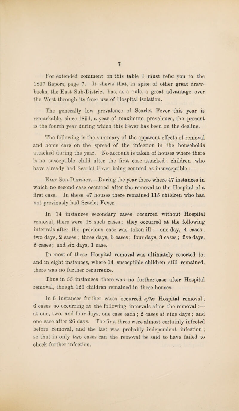 For extended comment on this table I must refer you to the 1897 Report, page 7. It shews that, in spite of other great draw¬ backs, the East Sub-District has, as a rule, a great advantage over the West through its freer use of Hospital isolation. The generally low prevalence of Scarlet Fever this year is remarkable, since 1894, a year of maximum prevalence, the present is the fourth year during which this Fever has been on the decline. The following is the summary of the apparent effects of removal and home care on the spread of the infection in the households attacked during the year. No account is taken of houses where there is no susceptible child after the first case attacked ; children who have already had Scarlet Fever being counted as insusceptible :— East Sub-District.—During the year there where 47 instances in which no second case occurred after the removal to the Hospital of a first case. In these 47 houses there remained 115 children who had not previously had Scarlet Fever. In 14 instances secondary cases occurred without Hospital removal, there were 18 such cases ; they occurred at the following intervals after the previous case was taken ill:—one day, 4 cases ; two days, 2 cases ; three days, 6 cases ; four days, 3 cases ; five days, 2 cases; and six days, 1 case. In most of these Hospital removal was ultimately resorted to, and in eight instances, where 14 susceptible children still remained, there was no further recurrence. Thus in 55 instances there was no further case after Hospital removal, though 129 children remained in these houses. In 6 instances further cases occurred after Hospital removal; 6 cases so occurring at the following intervals after the removal:— at one, two, and four days, one case each ; 2 cases at nine days ; and one case after 26 days. The first three were almost certainly infected before removal, and the last was probably independent infection ; so that in only two cases can the removal be said to have failed to check further infection,