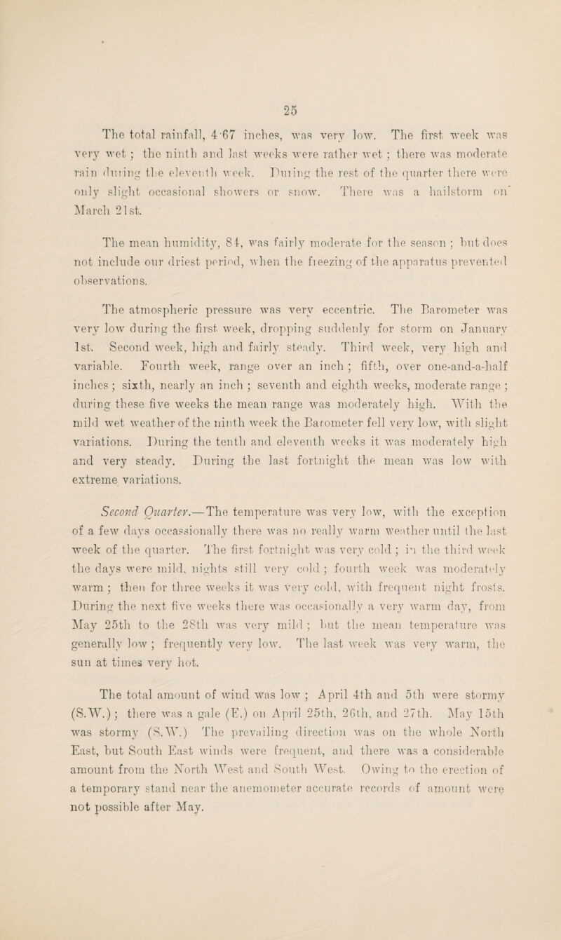 The total rainfall, 4 67 inches, was very low. The first week was very wet; the ninth and last weeks were rather wet ; there was moderate rain during the eleventh week. Pining the rest of the quarter there were only slight occasional showers or snow. There was a hailstorm on March 21st. The mean humidity, 84, was fairly moderate for the season ; hut does not include our driest period, when the fieezing of the apparatus prevented observations. The atmospheric pressure was very eccentric. The Barometer was very low during the first week, dropping suddenly for storm on January 1st. Second week, high and fairly steady. Third week, very high and variable. Fourth week, range over an inch ; fifth, over one-and-a-half inches ; sixth, nearly an inch ; seventh and eighth weeks, moderate range ; during these five weeks the mean range was moderately high. With the mild wet weather of the ninth week the Barometer fell very low, with slight variations. During the tenth and eleventh weeks it was moderately high and very steady. During the last fortnight the mean was low with extreme variations. Second Quarter.—The temperature was very low, with the exception of a few days occassionally there was no really warm weather until the last week of the quarter. The first fortnight was very cold ; in the third week the days were mild, nights still very cold ; fourth week was moderately warm ; then for three weeks it was very cold, with frequent night frosts. D uring the next five weeks there was occasionally a very warm day, from May 25th to the 28th was very mild ; hut the mean temperature was generally low ; frequently very low. The last week was very warm, the sun at times very hot. The total amount of wind was low ; April 4th and 5th were stormy (S.W.); there was a gale (E.) on April 25th, 26th, and 27th. May 15th was stormy (S.W.) The prevailing direction was on the whole North East, hut South East winds were frequent, and there was a considerable amount from the North West and South West. Owing to the erection of a temporary stand near the anemometer accurate records of amount were not possible after May.