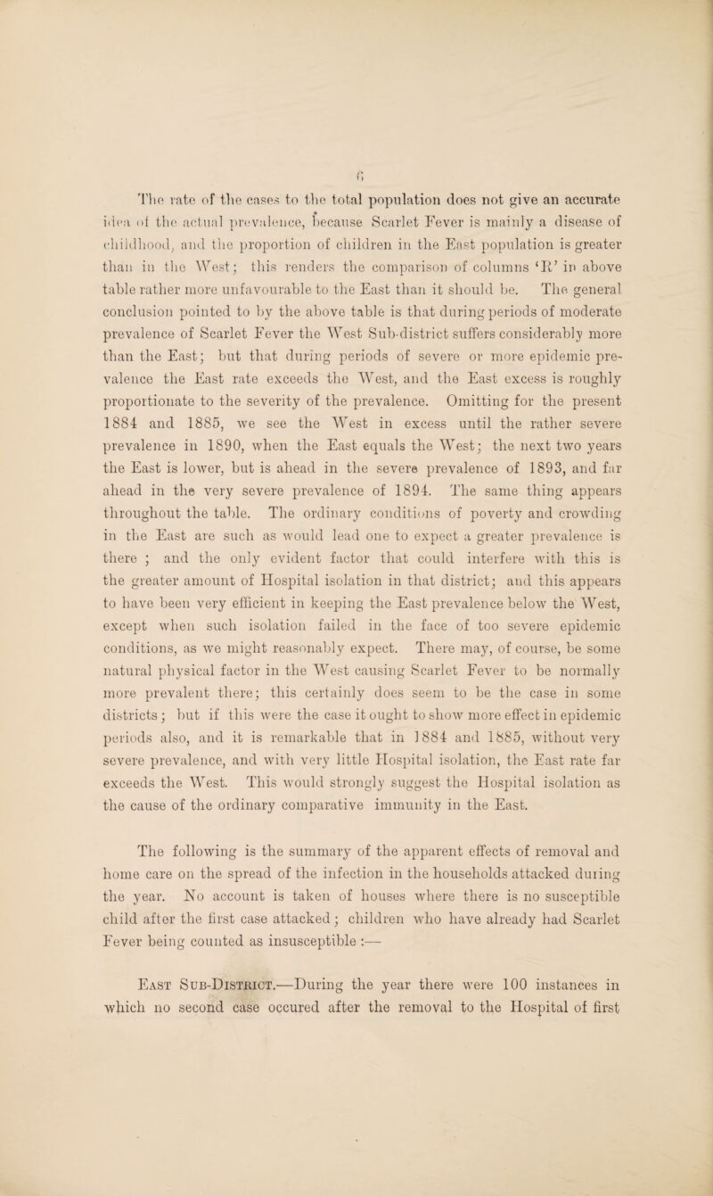 The rate of the cases to the total population does not give an accurate idea of the actual prevalence, because Scarlet Fever is mainly a disease of childhood, and the proportion of children in the East population is greater than in the West; this renders the comparison of columns ‘Ed in above table rather more unfavourable to the East than it should be. The general conclusion pointed to by the above table is that during periods of moderate prevalence of Scarlet Fever the West Sub-district suffers considerably more than the East; but that during periods of severe or more epidemic pre¬ valence the East rate exceeds the West, and the East excess is roughly proportionate to the severity of the prevalence. Omitting for the present 1884 and 1885, we see the West in excess until the rather severe prevalence in 1890, when the East equals the West; the next two years the East is lower, but is ahead in the severe prevalence of 1893, and far ahead in the very severe prevalence of 1894. The same thing appears throughout the table. The ordinary conditions of poverty and crowding in the East are such as would lead one to expect a greater prevalence is there ; and the only evident factor that could interfere with this is the greater amount of Hospital isolation in that district; and this appears to have been very efficient in keeping the East prevalence below the West, except when such isolation failed in the face of too severe epidemic conditions, as we might reasonably expect. There may, of course, be some natural physical factor in the West causing Scarlet Fever to be normally more prevalent there; this certainly does seem to be the case in some districts; but if this were the case it ought to show more effect in epidemic periods also, and it is remarkable that in 1884 and 1885, without very severe prevalence, and with very little Hospital isolation, the East rate far exceeds the West. This would strongly suggest the Hospital isolation as the cause of the ordinary comparative immunity in the East. The following is the summary of the apparent effects of removal and home care on the spread of the infection in the households attacked during the year. Ho account is taken of houses where there is no susceptible child after the first case attacked; children who have already had Scarlet Fever being counted as insusceptible :— East Sub-District.—During the year there were 100 instances in which no second case occured after the removal to the Hospital of first