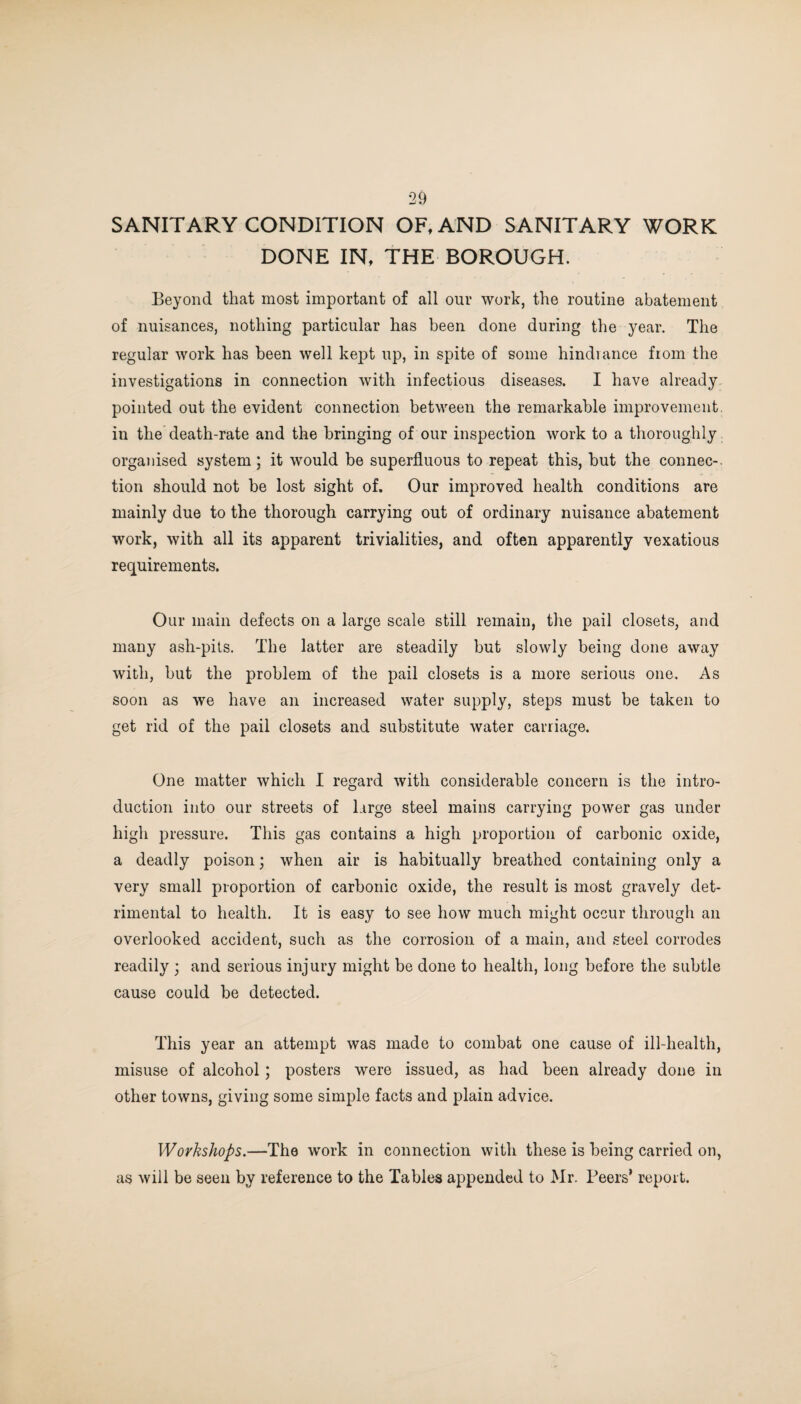SANITARY CONDITION OF, AND SANITARY WORK DONE IN, THE BOROUGH. Beyond that most important of all our work, the routine abatement of nuisances, nothing particular has been done during the year. The regular work has been well kept up, in spite of some hindrance from the investigations in connection with infectious diseases. I have already pointed out the evident connection between the remarkable improvement, in the death-rate and the bringing of our inspection work to a thoroughly organised system; it would be superfluous to repeat this, but the connec- tion should not be lost sight of. Our improved health conditions are mainly due to the thorough carrying out of ordinary nuisance abatement work, with all its apparent trivialities, and often apparently vexatious requirements. Our main defects on a large scale still remain, the pail closets, and many ash-pits. The latter are steadily but slowly being done away with, but the problem of the pail closets is a more serious one. As soon as we have an increased water supply, steps must be taken to get rid of the pail closets and substitute water carriage. One matter which I regard with considerable concern is the intro¬ duction into our streets of large steel mains carrying power gas under high pressure. This gas contains a high proportion of carbonic oxide, a deadly poison; when air is habitually breathed containing only a very small proportion of carbonic oxide, the result is most gravely det¬ rimental to health. It is easy to see how much might occur through an overlooked accident, such as the corrosion of a main, and steel corrodes readily ; and serious injury might be done to health, long before the subtle cause could be detected. This year an attempt was made to combat one cause of ill-health, misuse of alcohol; posters were issued, as had been already done in other towns, giving some simple facts and plain advice. Workshops.—The work in connection with these is being carried on, as will be seen by reference to the Tables appended to Mr. Beers’ report.
