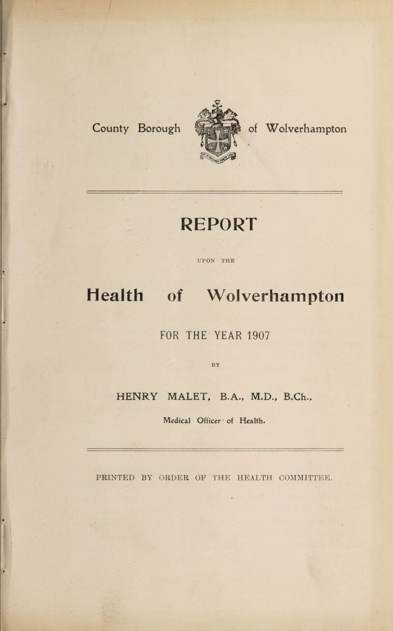 County Borough W olverhampton REPORT UPON THE Health of Wolverhampton FOR THE YEAR 1907 BY HENRY MALET, B.A., M.D., B.Ch., Medical Officer of Health. PRINTED BY ORDER OF THE HEALTH COMMITTEE.