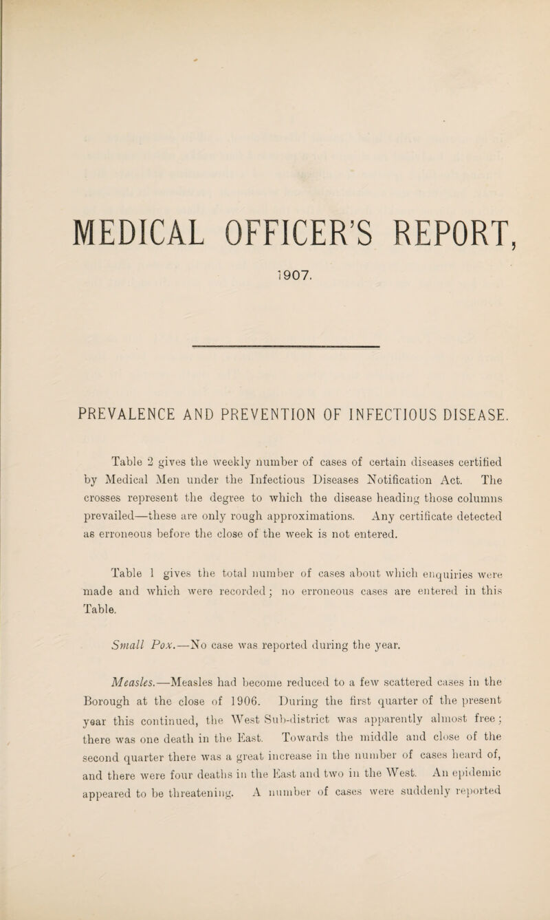 MEDICAL OFFICER’S REPORT, 1907. PREVALENCE AND PREVENTION OF INFECTIOUS DISEASE. Table 2 gives the weekly number of cases of certain diseases certified by Medical Men under the Infectious Diseases Notification Act. The crosses represent the degree to which the disease heading those columns prevailed—these are only rough approximations. Any certificate detected as erroneous before the close of the week is not entered. Table 1 gives the total number of cases about which enquiries were made and which were recorded; no erroneous cases are entered in this Table. Small Pox.—No case was reported during the year. Measles.—Measles had become reduced to a few scattered cases in the Borough at the close of 1906. During the first quarter of the present year this continued, the West Sub-district was apparently almost free ; there was one death in the East. Towards the middle and close of the second quarter there was a great increase in the number of cases heard of, and there were four deaths in the East and two in the West. An epidemic appeared to be threatening. A number of cases were suddenly reported