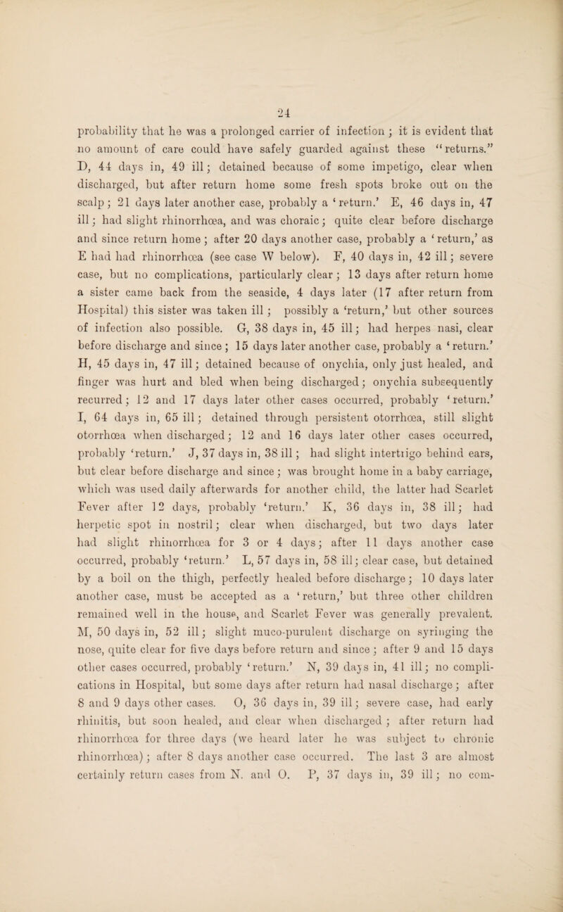 probability that he was a prolonged carrier of infection ; it is evident that no amount of care could have safely guarded against these ‘‘returns.” D, 44 days in, 49 ill; detained because of some impetigo, clear when discharged, but after return home some fresh spots broke out on the scalp; 21 days later another case, probably a ‘return.’ E, 46 days in, 47 ill; had slight rhinorrhoea, and was choraic; quite clear before discharge and since return home ; after 20 days another case, probably a ‘ return,’ as E had had rhinorrhoea (see case W below). E, 40 days in, 42 ill; severe case, but no complications, particularly clear; 13 days after return home a sister came back from the seaside, 4 days later (17 after return from Hospital) this sister was taken ill ; possibly a ‘return,’ but other sources of infection also possible. G, 38 days in, 45 ill; had herpes nasi, clear before discharge and since ; 15 days later another case, probably a ‘return.’ H, 45 days in, 47 ill; detained because of onychia, only just healed, and finger was hurt and bled when being discharged; onychia subsequently recurred ; 12 and 17 days later other cases occurred, probably ‘return.’ I, 64 days in, 65 ill; detained through persistent otorrhoea, still slight otorrhoea when discharged; 12 and 16 days later other cases occurred, probably ‘return.’ J, 37 days in, 38 ill; had slight intertrigo behind ears, but clear before discharge and since ; was brought home in a baby carriage, which was used daily afterwards for another child, the latter had Scarlet Fever after 12 days, probably ‘return.’ K, 36 days in, 38 ill; had herpetic spot in nostril; clear when discharged, but two days later had slight rhinorrhoea for 3 or 4 days; after 11 days another case occurred, probably ‘return.’ L, 57 days in, 58 ill; clear case, but detained by a boil on the thigh, perfectly healed before discharge; 10 days later another case, must be accepted as a ‘ return,’ blit three other children remained well in the house, and Scarlet Fever was generally prevalent. M, 50 days in, 52 ill; slight muco-purulent discharge on syringing the nose, quite clear for five days before return and since; after 9 and 15 days other cases occurred, probably ‘return.’ N, 39 days in, 41 ill; no compli¬ cations in Hospital, but some days after return had nasal discharge; after 8 and 9 days other cases. 0, 36 days in, 39 ill; severe case, had early rhinitis, but soon healed, and clear when discharged ; after return had rhinorrhoea for three days (we heard later he was subject to chronic rhinorrhoea); after 8 days another case occurred. The last 3 are almost certainly return cases from H. and 0. P, 37 days in, 39 ill; no com-