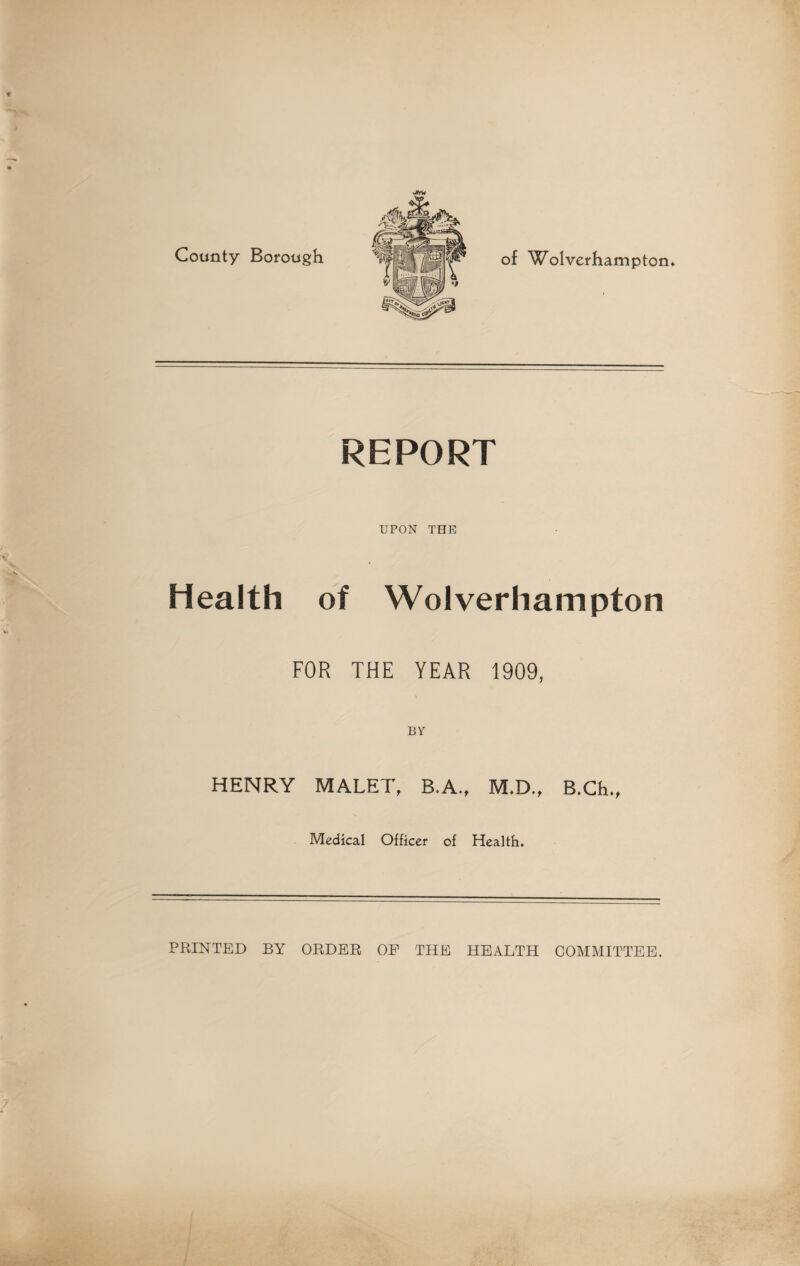 JfrU County Borough REPORT UPON THE Health of Wolverhampton FOR THE YEAR 1909, BY HENRY MALET, B.A., M.D., B.Ch., Medical Officer of Health. PRINTED BY ORDER OP THE HEALTH COMMITTEE. 7