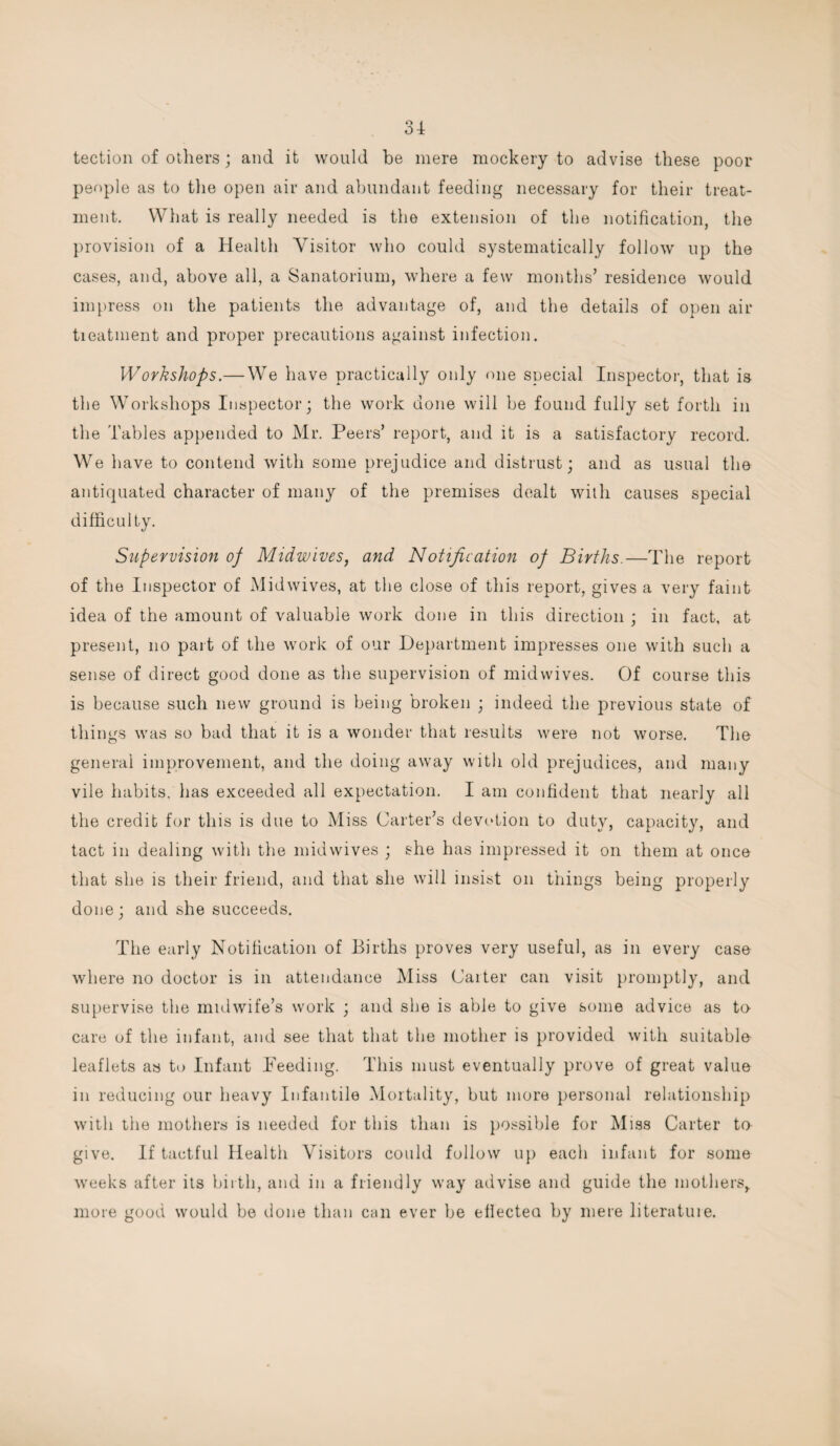 o4 tection of others ; and it would be mere mockery to advise these poor people as to the open air and abundant feeding necessary for their treat¬ ment. What is really needed is the extension of the notification, the provision of a Health Visitor who could systematically follow up the cases, and, above all, a Sanatorium, where a few months’ residence would impress on the patients the advantage of, and the details of open air tieatment and proper precautions against infection. Workshops.—We have practically only one special Inspector, that is the Workshops Inspector; the work done will be found fully set forth in the Tables appended to Mr. Peers’ report, and it is a satisfactory record. We have to contend with some prejudice and distrust; and as usual the antiquated character of many of the premises dealt with causes special difficulty. Supervision of Midwives, and Notification of Births.—The report of the Inspector of Midwives, at the close of this report, gives a very faint idea of the amount of valuable work done in this direction ; in fact, at present, no part of the work of our Department impresses one with such a sense of direct good done as the supervision of midwives. Of course this is because such new ground is being broken ; indeed the previous state of things was so bad that it is a wonder that results were not worse. The general improvement, and the doing away with old prejudices, and many vile habits, has exceeded all expectation. I am confident that nearly all the credit for this is due to Miss Carter’s devotion to duty, capacity, and tact in dealing with the midwives ; she has impressed it on them at once that she is their friend, and that she will insist on things being properly done; and she succeeds. The early Notification of Births proves very useful, as in every case where no doctor is in attendance Miss Caiter can visit promptly, and supervise the midwife’s work ; and she is able to give some advice as to care of the infant, and see that that the mother is provided with suitable leaflets as to Infant Deeding. This must eventually prove of great value in reducing our heavy Infantile Mortality, but more personal relationship with the mothers is needed for this than is possible for Miss Carter to give. If tactful Health Visitors could follow up each infant for some weeks after its birth, and in a friendly way advise and guide the mothers,, more good would be done than can ever be ellectea by mere literatuie.