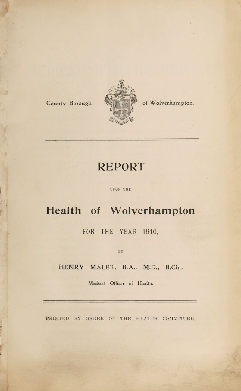 County Borough REPORT UPON THE Health of Wolverhampton FOR THE YEAR 1910, BY HENRY MALET. B.A., M.D„ B.Ch., Medical Officer of Health. PRINTED BY ORDER OF THE HEALTH COMMITTEE.