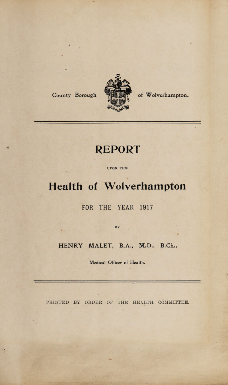 County Borough of Wolverhampton. REPORT UPON THE Health of Wolverhampton FOR THE YEAR 1917 HENRY MALET, B,A., M.D., B.Ch., Medical Officer of Health. PRINTED BY ORDER OP THE HEALTH COMMITTEE.