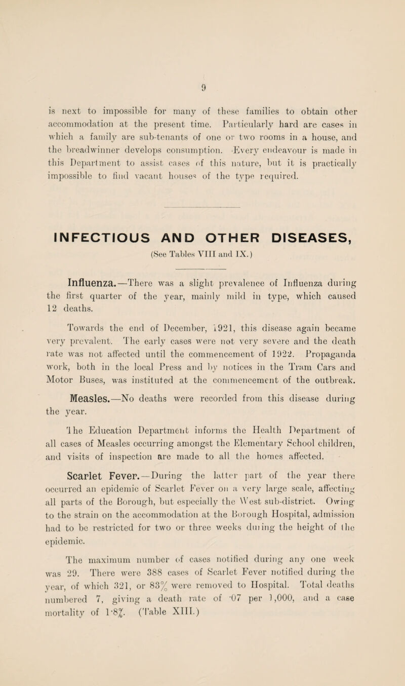 is next to impossible for many of these families to obtain other accommodation at the present time. Particularly hard are cases in which a family are sub-tenants of one or two rooms in a house, and the breadwinner develops consumption. Every endeavour is made in this Department to assist cases of this nature, but it is practically impossible to find vacant houses of the type required. INFECTIOUS AND OTHER DISEASES, (See Tables VIII and IX.) Influenza.—There was a slight prevalence of Influenza during the first quarter of the year, mainly mild in type, which caused 12 deaths. Towards the end of December, 1921, this disease again became very prevalent. The early cases were not very severe and the death rate was not affected until the commencement of 1922. Propaganda work, both in the local Press and by notices in the Tram Cars and Motor Buses, was instituted at the commencement of the outbreak. Measles.—No deaths were recorded from this disease during the year. rlhe Education Department informs the Health Department of all cases of Measles occurring amongst the Elementary School children, and visits of inspection are made to all the homes affected. Scarlet Fever. —During the latter part of the year there occurred an epidemic of Scarlet Fever on a very large scale, affecting all parts of the Borough, but especially the V est sub-district. Owing to the strain on the accommodation at the Borough Hospital, admission had to be restricted for two or three weeks dming the height of (lie epidemic. The maximum number of cases notified during any one week was 29. There were 388 cases of Scarlet Fever notified during the year, of which 321, or 83% were removed to Hospital. Total deaths numbered 7, giving a death rate of -07 per 1,000, and a case morta lity of 1‘8^. (Table XIII.)