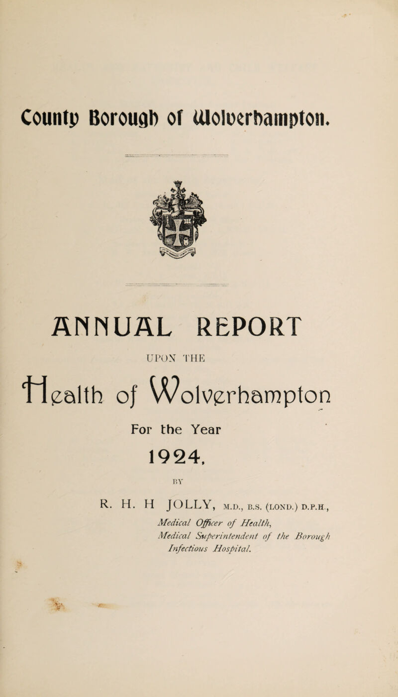 Countp Borough or Uloloorhampton. ANNUAL REPORT UPON 'I'HE oj WolV(z:rhampton For the Year 1924. r.y R. H. H JOLLY, M.D., B.S. (LOND.) D.P.H., Medical Officer of Healthy Medical S%iperintendefit of the Borough hfectious Hospital.