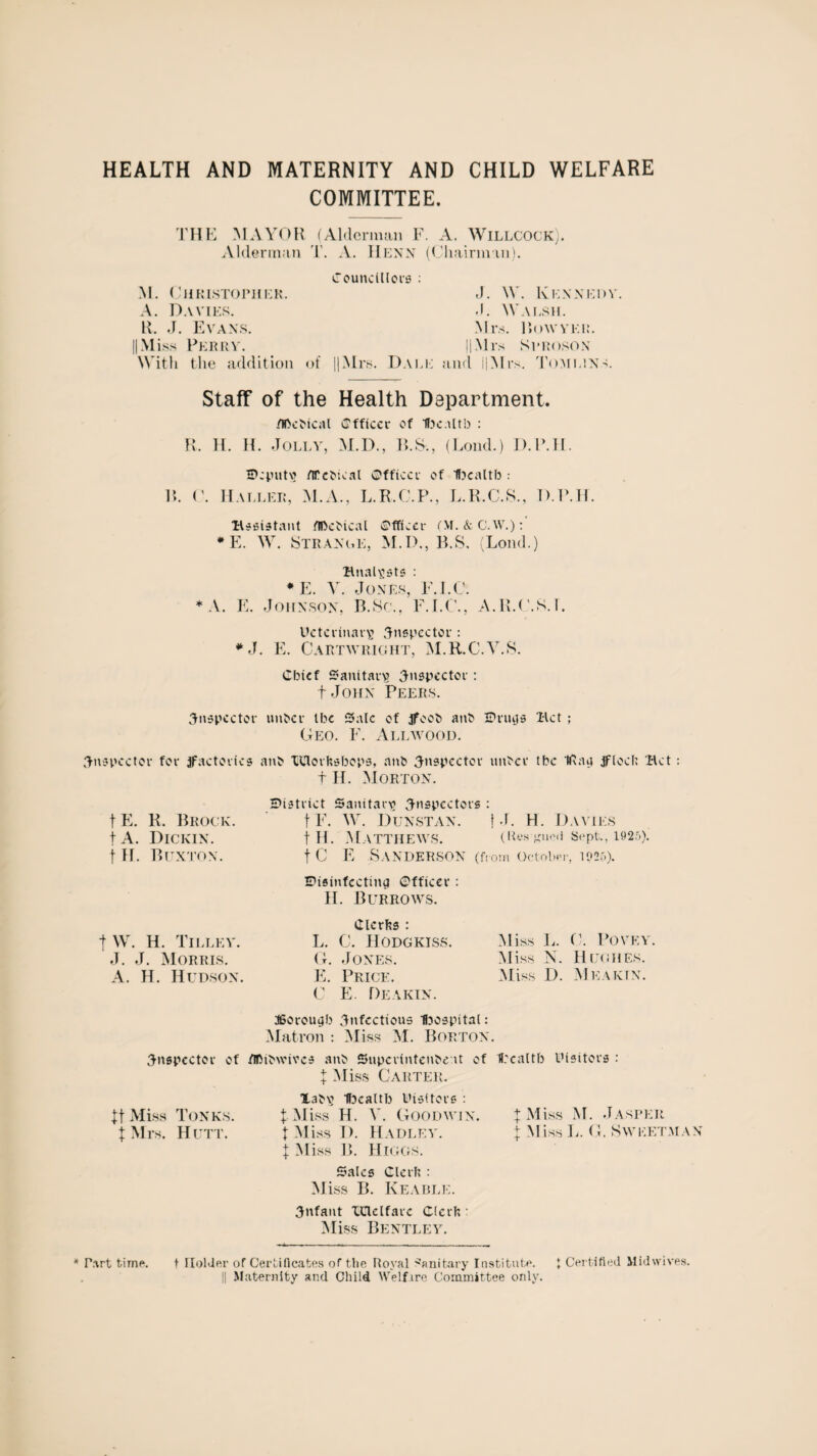 HEALTH AND MATERNITY AND CHILD WELFARE COMMITTEE. THE MAYOR (Alderman F. A. Willcock). Alderman T. A. Henn (Chairman). Councillors : M. Christopher. J. W. Kennedy A. Davies. .1. Walsh. ll. J. Evans. Mi¬ S. Bow VEIL II Mi ss Perry. ll Mr s Sproson With the addition of ||Mrs. Dali; and l|Mrs. Tomlins. Staff of the Health Department. /Iftcbical Cfftccr of tKaltb : R. H. H. Jolly, M.D., B.&, (Loud.) IU\li. Deputy flCcbtcal Officer of flxaltb : R. C. Mallei;, M.A., L.R.C.P., L.R.C.S., D.P.H. •assistant flDebical Officer (M.&ftW.):' *E. W. Strange, M.D., B.S. (Loud.) analysts : * E. V. Jones, F.I.C. * A. E. Johnson, B.Sc., F.I.C., A.R.C.8.L Uctcrlnarv! inspector : #J. E. Cartwright, M.R.C.V.S. Cbtcf Sanitary inspector : f John Peers. inspector unber tbc Sale of jfoob anb Drugs Bet ; Geo. F. Allwood. inspector for factories an& BJlorftsbops, anb inspector unber tbc IRag jflod; Bet: f H. Morton. fE. R. Brock. fA. Dickin. t H. Buxton. District Sanitary inspectors : t F. W. Dunstan. t J. H. Davies t Pi. Matthews. (Res-gned Sept., 1925). t C E Sanderson (from October, 1025). Disinfecting Officer : H. Burrows. |W. H. Tilley. J. J. Morris. A. H. Hudson. Miss L. C. Povey. Miss N. Hughes. Miss D. Meaktn. Clctfcs : L. C. IIODGKISS. G. Jones. E. Price. C E. Deakin. KBorougb infectious Ibospital: Matron : Miss M. Boeton. inspector of /Ibibwivcs anb Shtperintenbe-.it of Urcaltb Uisitors : | Miss Carter. Xabv Ifocaltb Visitors : |. Miss H. V. Goodwin. t Miss D. Hadley. | Miss B. Higgs. Sales Glerfe : Miss B. Keable. infant XClelfarc Cicrh : Miss Bentley. It Miss Tones. | Mrs. Hutt. | Miss M. Jasper | Miss L. G. Sweet man Part time. t Holder of Certificates of the Royal Sanitary Institute. \ Certified Midwives. j| Maternity and Child Welfire Committee only.