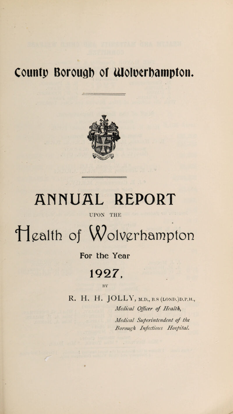 County Borough or Uloiixrbampton. ANNUAL REPORT UPON THE ‘Health of Wolverhampton For the Year 1927, BY R. H. H. JOLLY , M.D., B.S (LOND.)D.P.IL, Medical Officer of Health, Medical Superintendent of the Borough Infectious Hospital.