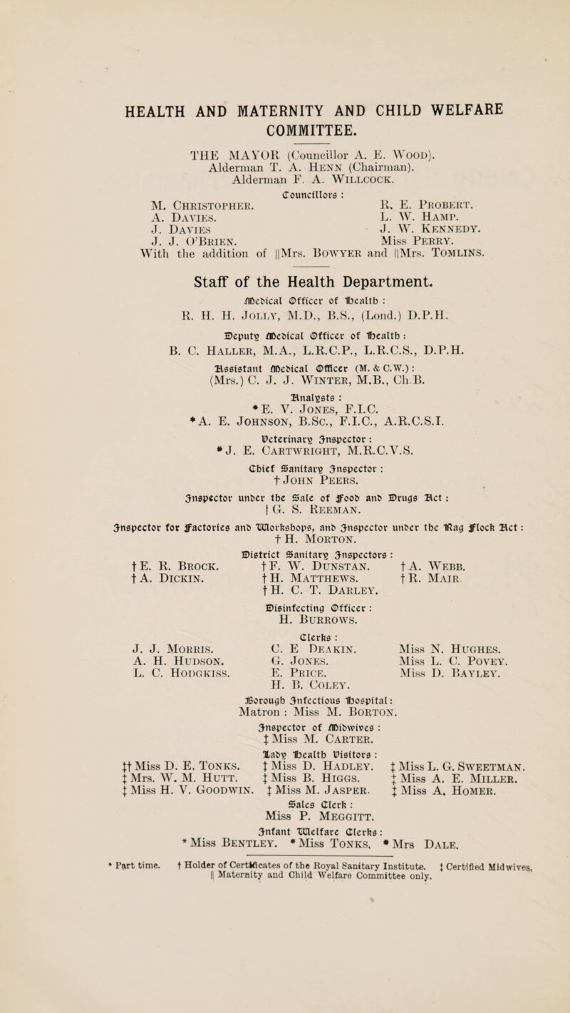 HEALTH AND MATERNITY AND CHILD WELFARE COMMITTEE. THE MAYOR (Councillor A. E. WOOD). Alderman T. A. Henn (Chairman). Alderman F. A. Willcock. Councillors : M. Christopher. R, E. Probert. A. Davies. L. W. Hamp. J. Davies J. W. Kennedy. J. J. O’Brien. Miss Perry. With the addition of ||Mrs. Bowyer and l|Mrs. Tomlins. Staff of the Health Department. /Ibcbical ©fficcr of Ibealtb : R. H. H. Jolly, M.D., B.S., (Bond.) D.P.H. Deputy fiftebtcal ©fficcr of Ifoealtb : B. C. Haller, M.A., L.R.C.P., L.R.C.S., D.P.H. Bssistant flDeMcal ©fficcr (M. & C.W.): (Mrs.) C. J. J. Winter, M.B., Cli.B. Baalists : * E. V. Jones, F.I.C. ♦A. E. Johnson, B.Sc., F.I.C., A.R.C.S.I. Ueterinar^ inspector: *J. E. Cartwright, M.R.C.V.S. Chief Sanitary inspector : t John Peers. inspector unber tbe Sale of Jfoob ant* Drugs Bet : t G. S. Reeman. inspector for factories ant> THIlorhsbops, anb inspector unber tbe IRag Jfloch Bet: t H. Morton. District Sanitary inspectors : fE. R. Brock. fF. W. Dunstan. fA. Webb. t A. Dickin. t H. Matthews. j R. Mair. fH. C. T. Darley. Disinfecting ©fficer : H. Burrows. J. J. Morris. A. H. Hudson. L. C. Hodgkiss. Clerks : C. E Deakin. G. Jones. E. Price. H. B. Coley. Miss N. Hughes. Miss L. C. Povey. Miss D. Bayley. JBorougb infectious hospital: Matron : Miss M. Borton. inspector of flJMbwives : X Miss M. Carter. Xab\> Ibealtb Visitors : $t Miss D. E, Tonks. X Miss D. Hadley. X Miss L. G. Sweetman. X Mrs. W. M. Hutt. X Miss B. Higgs. + Miss A. E. Miller. X Miss H. V. Goodwin. X Miss M. Jasper. + Miss A. Homer. Sales Clerk : Miss P. Meggitt. infant Idelfare Clerks: * Miss Bentley. *Miss Tonks. * Mrs Dale. * Part time. t Holder of Certificates of the Royal Sanitary Institute. J Certified Midwives, || Maternity and Child Welfare Committee only.