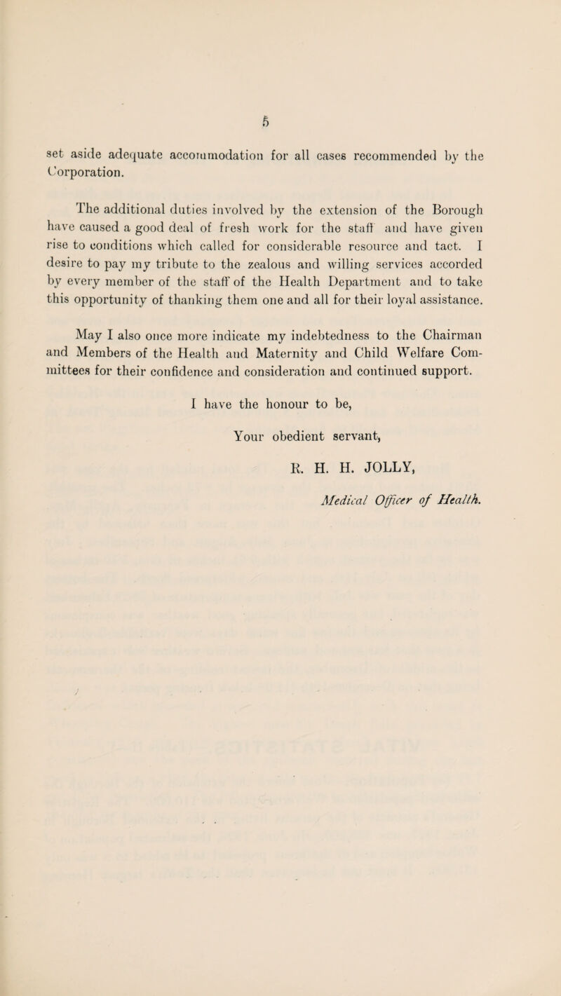 set aside adequate accommodation for all cases recommended by the Corporation. The additional duties involved by the extension of the Borough have caused a good deal of fresh work for the staff and have given rise to conditions which called for considerable resource and tact. I desire to pay my tribute to the zealous and willing services accorded by every member of the staff’ of the Health Department and to take this opportunity of thanking them one and all for their loyal assistance. May I also once more indicate my indebtedness to the Chairman and Members of the Health and Maternity and Child Welfare Com¬ mittees for their confidence and consideration and continued support. I have the honour to be, Your obedient servant, R. H. H. JOLLY, Medical Officer of Health.