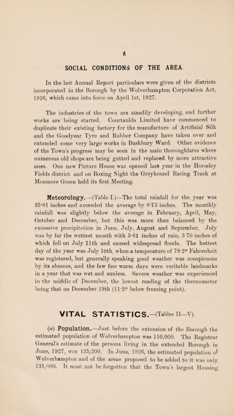 SOCIAL CONDITIONS OF THE AREA. In the last Annual Report particulars were given of the districts incorporated in the Borough by the Wolverhampton Corporation Act, 1926, which came into force on April 1st, 1927. The industries of the town are steadily developing, and further works are being started. Courtaulds Limited have commenced to duplicate their existing factory for the manufacture of Artificial Silk and the Goodyear Tyre and Rubber Company have taken over and extended some very large works in Bushbury Ward. Other evidence of the Town’s progress may be seen in the main thoroughfares where numerous old shops are being gutted and replaced by more attractive ones. One new Picture House was opened last year in the Horseley Fields district and on Boxing Night the Greyhound Racing Track at Monmore Green held its first Meeting. Meteorology.—(Table I.)—The total rainfall for the year was 35*81 inches and exceeded the average by 8*73 inches. The monthly rainfall was slightly below the average in February, April, May, October and December, but this was more than balanced by the excessive precipitation in June, July, August and September. July was by far the wettest month with 5*61 inches of rain, 3 70 inches of which fell on July 11th and caused widespread floods. The hottest day of the year was July 10th, when a temperature of 78'2° Fahrenheit was registered, but generally speaking good weather was conspicuous by its absence, and the few fine warm days were veritable landmarks in a year that was wet and sunless. Severe weather was experienced in the middle of December, the lowest reading of the thermometer being that on December 19th (11 *2° below freezing point). VITAL STATISTICS.-(Tables Il-V). {a) Population.—Just before the extension of the Borough the estimated population of Wolverhampton was 110,000. The Registrar General’s estimate of the persons living in the extended Borough in June, 1927, was 135,200. In June, 1926, the estimated population of Wolverhampton and of the areas proposed to be added to it was only 131,000. It must not be forgotten that the Town’s largest Housing