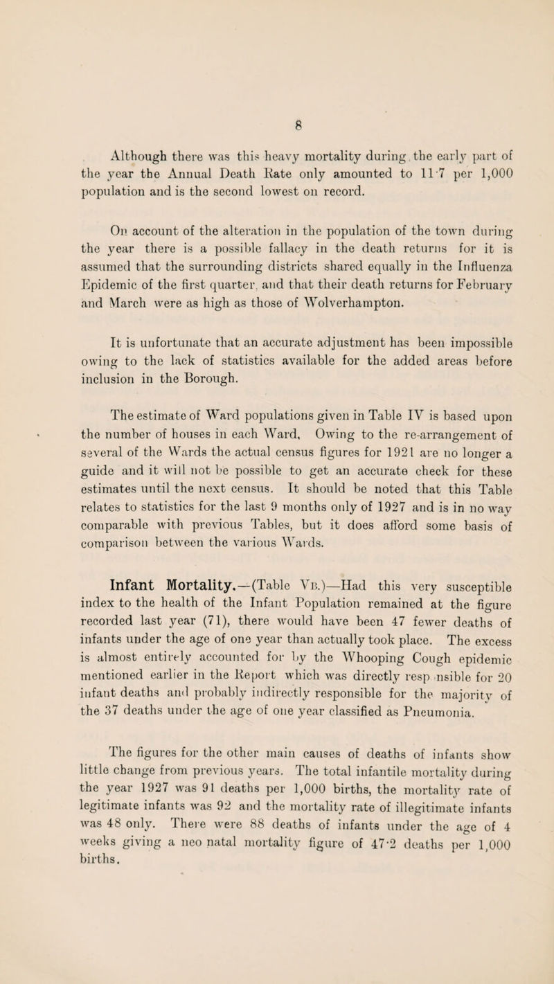 Although there was this heavy mortality during the early part of the year the Annual Death Kate only amounted to 11*7 per 1,000 population and is the second lowest on record. On account of the alteration in the population of the town during the year there is a possible fallacy in the death returns for it is assumed that the surrounding districts shared equally in the Influenza Epidemic of the first quarter, and that their death returns for February and March were as high as those of Wolverhampton. It is unfortunate that an accurate adjustment has been impossible owing to the lack of statistics available for the added areas before inclusion in the Borough. The estimate of Ward populations given in Table IV is based upon the number of houses in each Ward, Owing to the re-arrangement of several of the Wards the actual census figures for 1921 are no longer a guide and it will not be possible to get an accurate check for these estimates until the next census. It should be noted that this Table relates to statistics for the last 9 months only of 1927 and is in no way comparable with previous Tables, but it does afford some basis of comparison between the various Wards. Infant Mortality.—(Table Vb.)—Had this very susceptible index to the health of the Infant Population remained at the figure recorded last year (71), there would have been 47 fewer deaths of infants under the age of one year than actually took place. The excess is almost entirely accounted for by the Whooping Cough epidemic mentioned earlier in the Report which was directly resp nsible for 20 infant deaths and probably indirectly responsible for the majoritv of the 37 deaths under the age of one year classified as Pneumonia. Ihe figures for the other main causes of deaths of infants show little change from previous years. The total infantile mortality during the year 1927 was 91 deaths per 1,000 births, the mortality rate of legitimate infants was 92 and the mortality rate of illegitimate infants was 48 only. There were 88 deaths of infants under the age of 4 weeks giving a neo natal mortality figure of 47*2 deaths per 1,000 births.