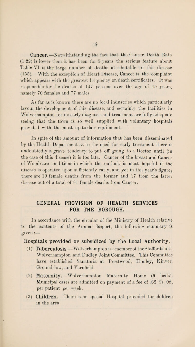 Cancer.—Notwithstanding the fact that the Cancer Death Rate (1’22) is lower than it has been for 5 years the serious feature about Table VI is the large number of deaths attributable to this disease (155). With the exception of Heart Disease, Cancer is the complaint which appears with the greatest frequency on death certificates. It was responsible for the deaths of 147 persons over the age of 45 years, namely 70 females and 77 males. As far as is known there are no local industries which particularly favour the development of this disease, and certainly the facilities in Wolverhampton for its early diagnosis and treatment are fully adequate seeing that the town is so well supplied with voluntary hospitals provided with the most up-to-date equipment. In spite of the amount of information that has been disseminated by the Health Department as to the need for early treatment there is undoubtedly a grave tendency to put oft’ going to a Doctor until (in the case of this disease) it is too late. Cancer of the breast and Cancer of Womb are conditions in which the outlook is most hopeful if the disease is operated upon sufficiently early, and yet in this year’s figures there are 19 female deaths from the former and 17 from the latter disease out of a total of 81 female deaths from Cancer. GENERAL PROVISION OF HEALTH SERVICES FOR THE BOROUGH. In accordance with the circular of the Ministry of Health relative to the contents of the Annual Report, the following summary is given ;— Hospitals provided or subsidized by the Local Authority. (1) Tuberculosis.—Wolverhampton is a memberof the Staffordshire, Wolverhampton and Dudle}7 Joint Committee. This Committee have established Sanatoria at Prestwood, Himley, Kinver, Groundslow, and Yarnfield, (2) Maternity.—Wolverhampton Maternity Home (9 beds). Municipal cases are admitted on payment of a fee of £2 2s. Od. per patient per week. (3) Children.—There is no special Hospital provided for children in the area.