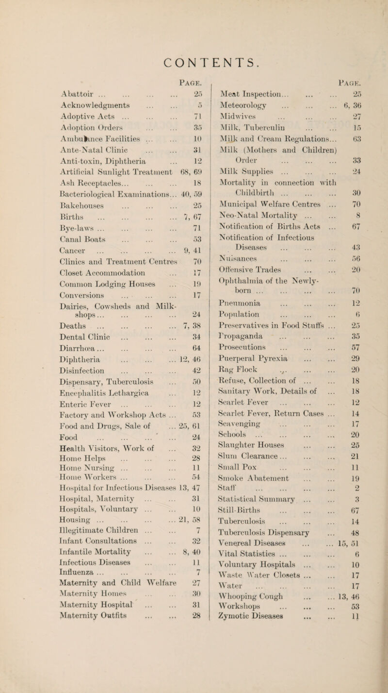 CONTENTS. Page. Abattoir ... ... ... ... 25 Acknowledgments ... ... 5 Adoptive Acts. 71 Adoption Orders ... ... 35 Ambulance Facilities ... ... 10 Ante-Natal Clinic ... ... 31 Anti-toxin, Diphtheria ... 12 Artificial Sunlight Treatment 68, 60 Ash Receptacles. 18 Bacteriological Examinations... 40, 59 Bakehouses ... ... ... 25 Births ... ... ... ... 7, 67 Bye-laws ... ... ... ... 71 Canal Boats ... ... ... 53 Cancer ... ... ... ... 9, 41 Clinics and Treatment Centres 70 Closet Accommodation ... 17 Common Lodging Houses ... 19 Conversions ... ... ... 17 Dairies, Cowsheds and Milk- shops ... ... ... ... 24 Deaths ... ... ... ... 7, 38 Dental Clinic ... ... ... 34 Diarrhoea... ... ... ... 64 Diphtheria ... ... ... 12, 46 Disinfection ... ... ... 42 Dispensary, Tuberculosis ... 50 Encephalitis Lethargica ... 12 Enteric Fever ... ... ... 12 Factory and Workshop Acts ... 53 Food and Drugs, Sale of ... 25, 61 Food ... ... ... ... 24 Health Visitors, Work of ... 32 Home Helps ... ... ... 28 Home Nursing ... ... ... 11 Home Workers ... ... ... 54 Hospital for Infectious Diseases 13, 47 Hospital, Maternity ... ... 31 Hospitals, Voluntary. 10 Housing.21, 58 Illegitimate Children ... ... 7 Infant Consultations ... ... 32 Infantile Mortality ... ... 8,40 Infectious Diseases ... ... 11 Influenza ... ... ... ... 7 Maternity and Child Welfare 27 Maternity Homes ... ... 30 * Maternity Hospital . 31 Maternity Outfits . 28 Pa n 1/ * r F. Meat Inspection... * . . 25 Meteorology . . . . 6 36 Midwives . . . 27 Milk, Tuberculin • • • 15 Milk and Cream Regulations... 63 Milk (Mothers and Childr en) Order . . . 33 Milk Supplies ... 24 Mortality in connection w ith Childbirth ... .. . 30 Municipal Welfare Centres •. . 70 Neo-Natal Mortality ... . .. 8 Notification of Births Acts • . • 67 Notification of Infectious Diseases . . . 43 Nuisances •. . 56 Offensive Trades • • • 20 Ophthalmia of the Newly- born ... . . . 70 Pneumonia • • • 12 Population . . • 6 Preservatives in Food Stuffs . . • 25 Propaganda . . . 35 Prosecutions • . • 57 Puerperal Pyrex ia . . . 29 Rag Flock v. . . . 20 Refuse, Collection of ... • • « 18 Sanitary Work, Details of . . . 18 Scarlet Fever . . • 12 Scarlet Fever, Return Cases 14 Scavenging • . . 17 Schools • • * 20 Slaughter Houses •. • 25 Slum Clearance... ... 21 Small Pox • • • 11 Smoke Abatement 19 Staff • • • 2 Statistical Summary ... . • . 3 Still-Births • • t 67 Tuberculosis • • • 14 Tuberculosis Dispensary • • • 48 Venereal Diseases • • • 15, 51 Vital Statistics. • • i 6 Voluntary Hospitals ... • . . 10 Waste Water Closets ... • • • 17 Water • • • 17 Whooping Cough • • • 13, 46 Workshops . • • • 53 Zymotic Diseases • t • 11