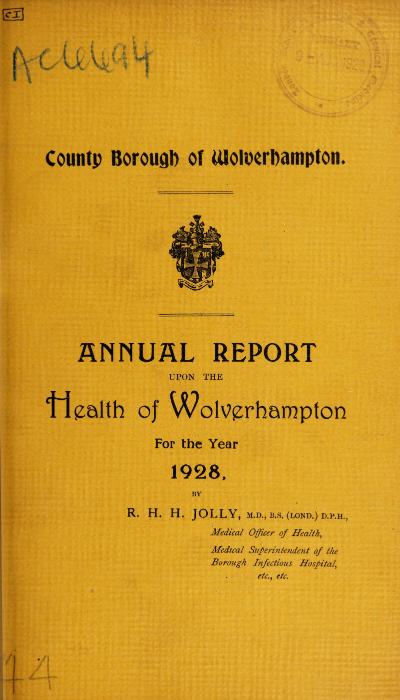 ANNUAL REPORT UPON THE Health of Wolverhampton For the Year 1928, BY R. H. H. JOLLY, M.D., B,S, (LOND.) D.P.H Medical Officer of Health, Medical Superintendent of the Borough Infectious Hospital,