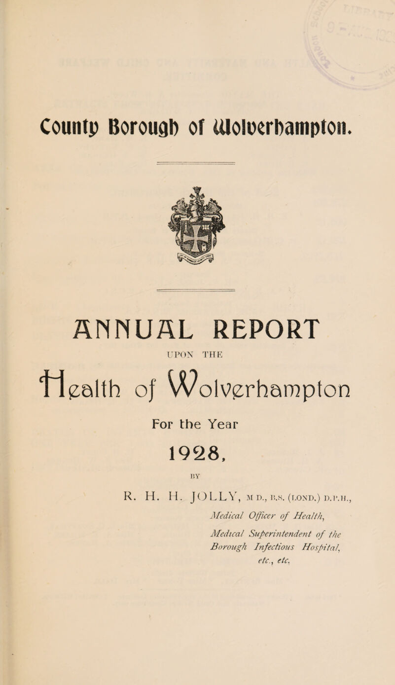 ANNUAL REPORT UPON THE Health of Wolverhampton For the Year 1928, BY R. H. H. JOLLY , M D., 1?,S. (BOND.) D.P.H., Medical Office?- of Health, Medical Super in tenden t of the Borough Infectious Hospital' etc., etc,