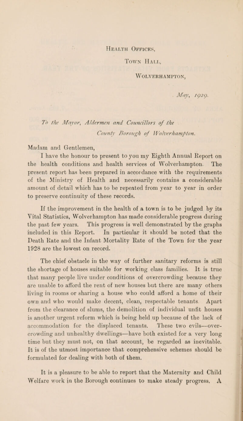 Health Offices, Town Hall, Wolverhampton, May, 1929. To the Mayo?-, AIde?-??ie?i and Comicillors of the County Borough of WoZverhamfton. Madam and Gentlemen, I have the honour to present to you my Eighth Annual Report on the health conditions and health services of Wolverhampton. The present report has been prepared in accordance with the requirements of the Ministry of Health and necessarily contains a considerable amount of detail which has to be repeated from year to year in order to preserve continuity of these records. If the improvement in the health of a town is to be judged by its Vital Statistics, Wolverhampton has made considerable progress during the past few years. This progress is well demonstrated by the graphs included in this Report. In particular it should be noted that the Death Rate and the Infant Mortality Rate of the Town for the year 1928 are the lowest on record. The chief obstacle in the way of further sanitary reforms is still the shortage of houses suitable for working class families. It is true that many people live under conditions of overcrowding because they are unable to afford the rent of new houses but there are many others living in rooms or sharing a house who could afford a home of their own and who would make decent, clean, respectable tenants. Apart from the clearance of slums, the demolition of individual unfit houses is another urgent reform which is being held up because of the lack of accommodation for the displaced tenants. These two evils—over¬ crowding and unhealthy dwellings—have both existed for a very long time but they must not, on that account, be regarded as inevitable. It is of the utmost importance that comprehensive schemes should be formulated for dealing with both of them. It is a pleasure to be able to report that the Maternity and Child Welfare work in the Borough continues to make steady progress, A