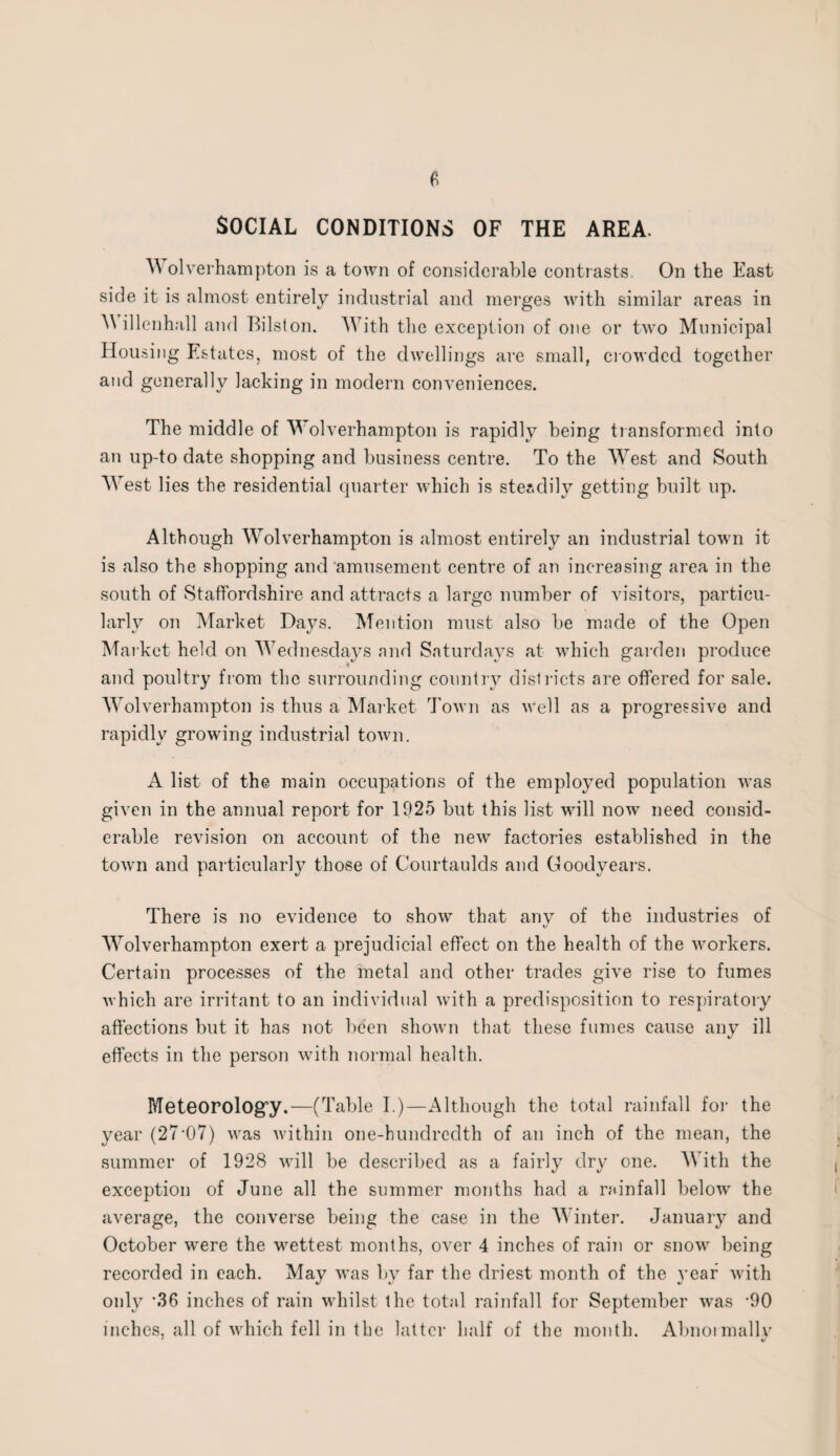 ^ olverhampton is a town of considerable contrasts. On the East side it is almost entirely industrial and merges with similar areas in ^ illenhall and Bilston. With the exception of one or two Municipal Housing Estates, most of the dwellings are small, crowded together and generally lacking in modern conveniences. The middle of Wolverhampton is rapidly being transformed into an up-to date shopping and business centre. To the West and South West lies the residential quarter which is steadily getting built up. Although Wolverhampton is almost entirely an industrial town it is also the shopping and amusement centre of an increasing area in the south of Staffordshire and attracts a large number of visitors, particu¬ larly on Market Days. Mention must also be made of the Open Market held on Wednesdays and Saturdays at which garden produce and poultry from the surrounding country districts are offered for sale. Wolverhampton is thus a Market Town as well as a progressive and rapidly growing industrial town. A list of the main occupations of the employed population was given in the annual report for 1925 but this list will now need consid¬ erable revision on account of the new factories established in the town and particularly those of Courtaulds and Goodyears. There is no evidence to show that any of the industries of t/ Wolverhampton exert a prejudicial effect on the health of the workers. Certain processes of the metal and other trades give rise to fumes which are irritant to an individual with a predisposition to respiratory affections but it has not been shown that these fumes cause any ill effects in the person with normal health. Meteorology.—(Table I.)—Although the total rainfall for the year (27'07) was within one-hundredth of an inch of the mean, the summer of 1928 will be described as a fairly dry one. With the exception of June all the summer months had a rainfall below the average, the converse being the case in the Winter. January and October were the wettest months, over 4 inches of rain or snow being recorded in each. May was by far the driest month of the year with only -36 inches of rain whilst the total rainfall for September was -90 inches, all of which fell in the latter half of the month. Abnormally 1 %j