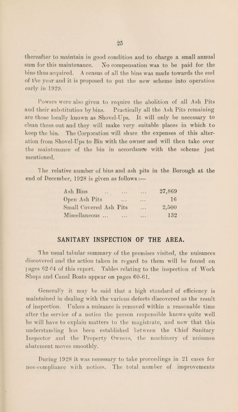 thereafter to maintain in good condition and to charge a small annual sum for this maintenance. No compensation was to be paid for the bins thus acquired. A census of all the bins was made towards the end of the year and it is proposed to put the new scheme into operation early in 1920. Powers were also given to require the abolition of all Ash Pits and their substitution by bins. Practically all the Ash Pits remaining are those locally known as Shovel-Ups. It will only be necessary to clean these out and they will make very suitable places in which to keep the bin. The Corporation will share the expenses of this alter¬ ation from Shovel-Ups to Bin with the owner and will then take over the maintenance of the bin in accordance with the scheme just mentioned. 'I he relative number of bins and ash pits end of December, 1928 is given as follows:— in the Borough at the Ash Bins 27,869 Open Ash Pits 16 Small Covered Ash Pits 2,500 Miscellaneous ... 132 SANITARY INSPECTION OF THE AREA. The usual tabular summary of the premises visited, the nuisances discovered and the action taken in regard to them will be found on I ages 62-94 of this report, 'tables relating to the inspection of Work Shops and Canal Boats appear on pages 60-61. Generally it may be said that a high standard of efficiency is maintained in dealing with the various defects discovered as the result of inspection. Unless a nuisance is removed within a reasonable time after the service of a notice the person responsible knows quite well he will have to explain matters to the magistrate, and now that this understanding has been established between the Chief Sanitary Inspector and the Property Owners, the machinery of nuisance abatement moves smoothly. During 1928 it was necessary to take proceedings in 21 cases for non-compliancc viih notices. The total number of improvements