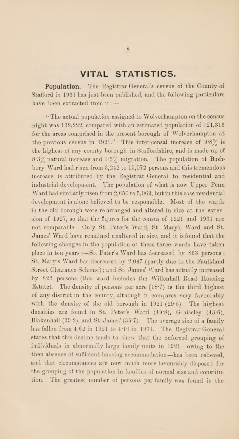 VITAL STATISTICS. Population.—The Registrar-General’s census of the County of Stafford in 1931 has just been published, and the following particulars have been extracted from it:—- “ The actual population assigned to Wolverhampton on the census night was 132,222, compared with an estimated population of 121,316 for the areas comprised in the present borough of Wolverhampton at the previous census in 1921.” This inter-censal increase of 9*8% is the highest of any county borough in Staffordshire, and is made up of 8-3% natural increase and 1*5% migration. The population of Bush- bury Ward had risen from 3,242 to 15,072 persons and this tremendous increase is attributed by the Registrar-General to residential and industrial development. The population of what is now Upper Penn Ward had similarly risen from 2,650 to 5,069, but in this case residential development is alone believed to be responsible. Most of the wards in the old borough were re-arranged and altered in size at the exten¬ sion of 1927, so that the figures for the census of 1921 and 1931 are not comparable. Only St, Peter’s Ward, St. Mary’s Ward and St. James’ Ward have remained unaltered in size, and it is found that the following changes in the population of these three wards have taken place in ten years : —St. Peter’s Ward has decreased by 863 persons ; St. Mary’s Ward has decreased by 2,067 (partly due to the Faulkland Street Clearance Scheme) ; and St James’ Ward has actually increased by 822 persons (this ward includes the Willenhall Road Housing Estate). The density of persons per acre (18*7) is the third highest of any district in the county, although it compares very favourably with the density of the old borough in 1921 (29 5) The highest densities are found in St. Peter’s Ward (49*8), Graiseley (43 6), Blakenhall (39 2), and St. James’ (35*7). The average size of a family has fallen from 4'62 in 1921 to 4*10 in 1931. The Registrar General states that this decline tends to show that the enforced grouping of individuals in abnormally large familv units in 1921—owing to the then absence of sufficient housing accommodation—has been relieved, and that circumstances are now much more favourably disposed for the grouping of the population in families of normal size and constitu¬ tion. Idle greatest number of persons per family was found in the