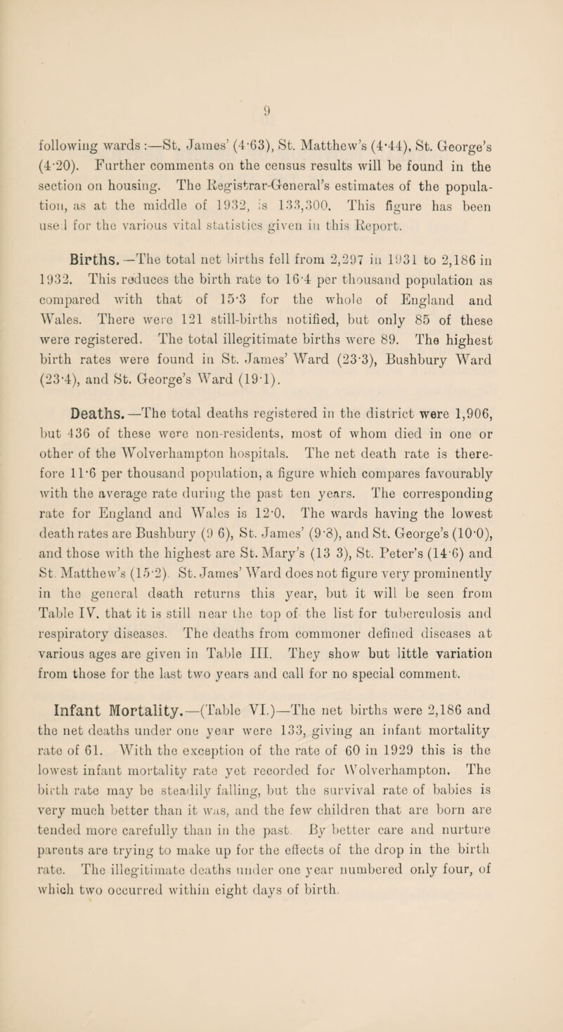 following wards :—St, James’ (4-63), St. Matthew’s (4*44), St. George’s (4‘20). Farther comments on the census results will be found in the section on housing. The Registrar-General’s estimates of the popula¬ tion, as at the middle of 1932, is 133,300. This figure has been use 1 for the various vital statistics given in this Report. Births,—The total net births fell from 2,297 in 1931 to 2,186 in 1932. This reduces the birth rate to 16*4 per thousand population as compared with that of 15‘3 for the whole of England and Wales. There were 121 still-births notified, but only 85 of these were registered. The total illegitimate births were 89. The highest birth rates were found in St. James’ Ward (23*3), Bushbury Ward (23’4), and St. George’s Ward (19T). Deaths.—The total deaths registered in the district were 1,906, but 436 of these were non-residents, most of whom died in one or other of the Wolverhampton hospitals. The net death rate is there¬ fore 1T6 per thousand population, a figure which compares favourably with the average rate during the past ten years. The corresponding rate for England and Wales is 12*0, The wards having the lowest death rates are Bushbury (9 6), St. James’ (9*8), and St. George’s (lO’O), and those with the highest are St. Mary’s (13 3), St. Peter’s (14 6) and St Matthew’s (15*2). St. James’ Ward does not figure very prominently in the general death returns this year, but it will be seen from Table IV. that it is still near the top of the list for tuberculosis and respiratory diseases. The deaths from commoner defined diseases at various ages are given in Table III. They show but little variation from those for the last two years and call for no special comment. Infant Mortality.—(Table VI.)—The net births were 2,186 and the net deaths under one year were 133, giving an infant mortality rate of 61. With the exception of the rate of 60 in 1929 this is the lowest infant mortality rate yet recorded for Wolverhampton, The birth rate may be steadily falling, but the survival rate of babies is very much better than it was, and the few children that are born are tended more carefully than in the past. By better care and nurture parents are trying to make up for the effects of the drop in the birth rate. The illegitimate deaths under one year numbered only four, of which two occurred within eight days of birth.