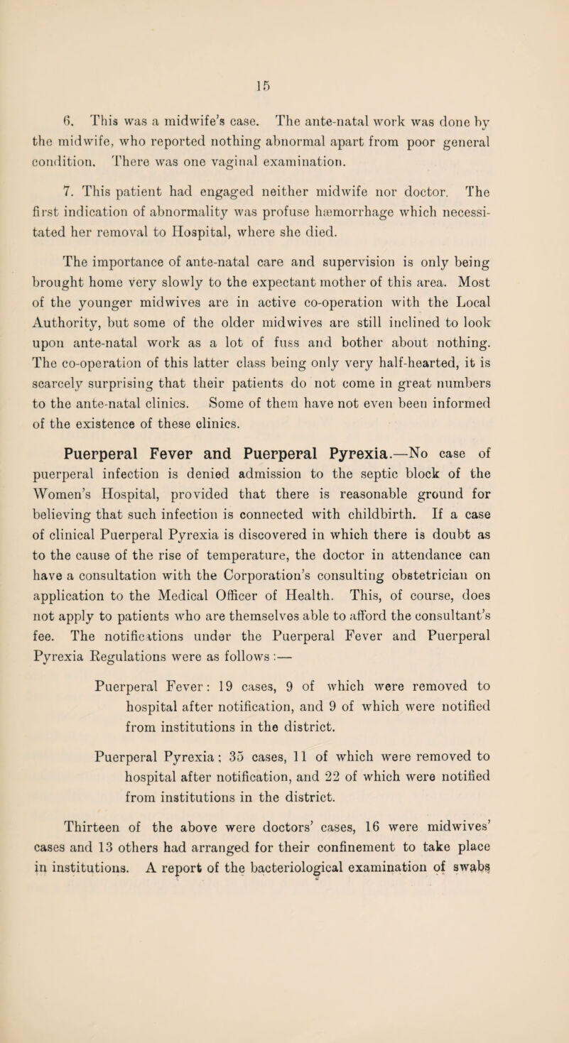 6. This was a midwife’s case. The ante-natal work was done by the midwife, who reported nothing abnormal apart from poor general condition. There was one vaginal examination. 7. This patient had engaged neither midwife nor doctor. The first indication of abnormality was profuse haemorrhage which necessi¬ tated her removal to Hospital, where she died. The importance of ante-natal care and supervision is only being brought home very slowly to the expectant mother of this area. Most of the younger mid wives are in active co-operation with the Local Authority, but some of the older midwives are still inclined to look upon ante-natal work as a lot of fuss and bother about nothing. The co-operation of this latter class being only very half-hearted, it is scarcely surprising that their patients do not come in great numbers to the ante-natal clinics. Some of them have not even been informed of the existence of these clinics. Puerperal Fever and Puerperal Pyrexia—No case of puerperal infection is denied admission to the septic block of the Women’s Hospital, provided that there is reasonable ground for believing that such infection is connected with childbirth. If a case of clinical Puerperal Pyrexia is discovered in which there is doubt as to the cause of the rise of temperature, the doctor in attendance can have a consultation with the Corporation’s consulting obstetrician on application to the Medical Officer of Health. This, of course, does not apply to patients who are themselves able to afford the consultant’s fee. The notifications under the Puerperal Fever and Puerperal Pyrexia Regulations were as follows :— Puerperal Fever: 19 cases, 9 of which were removed to hospital after notification, and 9 of which were notified from institutions in the district. Puerperal Pyrexia; 35 cases, 11 of which were removed to hospital after notification, and 22 of which were notified from institutions in the district. Thirteen of the above were doctors’ cases, 16 were midwives’ cases and 13 others had arranged for their confinement to take place in institutions. A report of the bacteriological examination of sw&bs