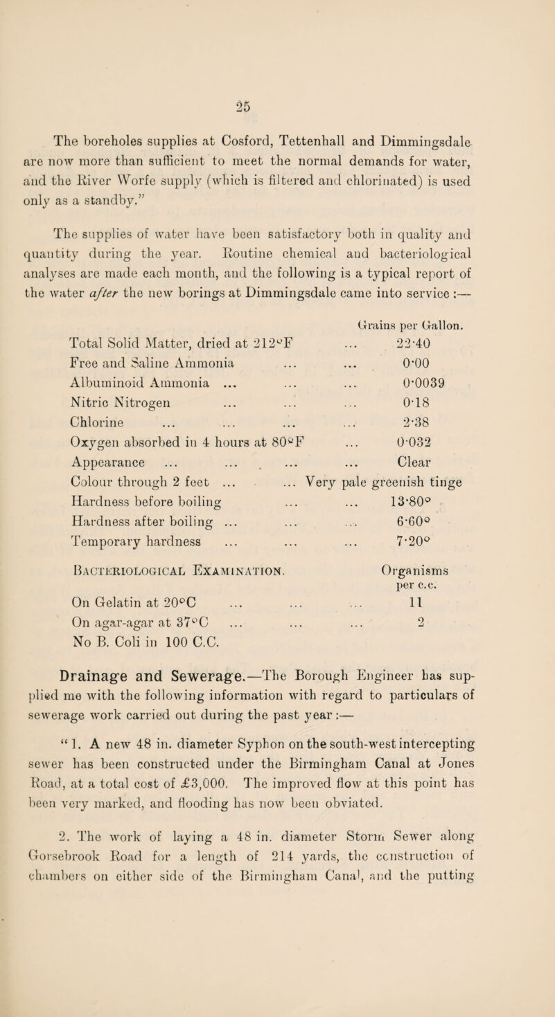 The boreholes supplies at Cosford, Tettenhall and Dimmingsdale are now more than sufficient to meet the normal demands for water, and the ltiver Worfe supply (which is filtered and chlorinated) is used only as a standby.” The supplies of water have been satisfactory both in quality and quantity during the year. Routine chemical and bacteriological analyses are made each month, and the following is a typical report of the water after the new borings at Dimmingsdale came into service :— Grains per Gallon. Total Solid Matter, dried at 212°F ... 22TO Free and Saline Ammonia ... ... 0*00 Albuminoid Ammonia ... ... ... 0*0039 Nitric Nitrogen ... ... ... 0T8 Chlorine ... ... ... ... 2 *38 Oxygen absorbed in 4 hours at 80°F ... 0*032 Appearance ... ... , ... ... Clear Colour through 2 feet ... ... Very pale greenish tinge Hardness before boiling ... ... 13*80° Hardness after boiling ... ... ... 6*60° Temporary hardness ... ... ... 7*20° Bacteriological Examination. Organisms per c.c. On Gelatin at 20°C ... ... ... 11 On agar-agar at 37°C ... ... ... 2 No B. Coli in 100 C.C. Drainage and Sewerage.—The Borough Engineer has sup¬ plied me with the following information with regard to particulars of sewerage work carried out during the past year:— “ 1. A new 48 in. diameter Syphon on the south-west intercepting sewer has been constructed under the Birmingham Canal at Jones Road, at a total cost of £3,000. The improved flow at this point has been very marked, and flooding has now been obviated. 2. The work of laying a 48 in. diameter Storm Sewer along Gorsebrook Road for a length of 214 yards, the construction of chambers on either side of the Birmingham Canal, and the putting