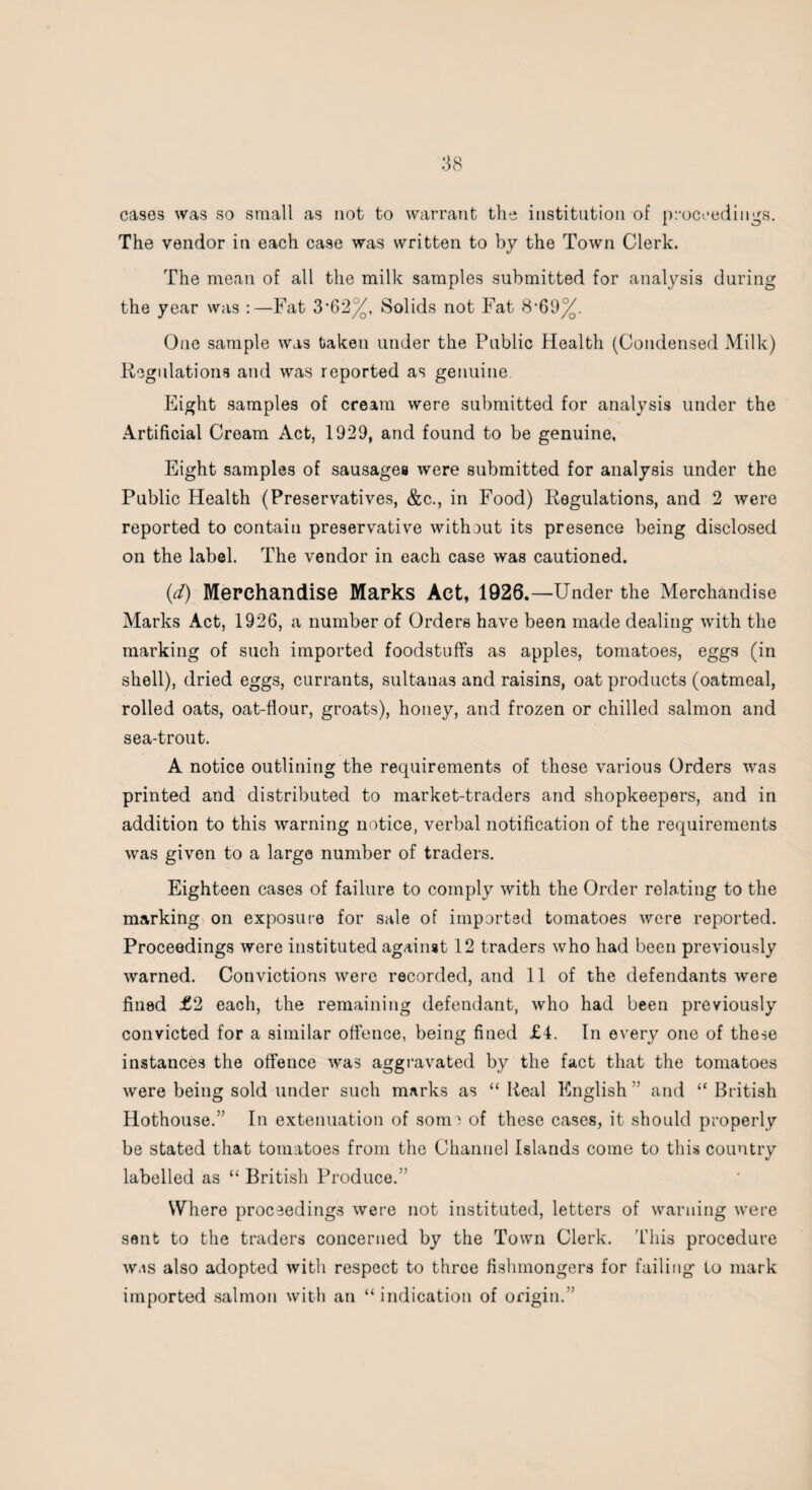 cases was so small as not to warrant the institution of proceedings. The vendor in each case was written to by the Town Clerk. The mean of all the milk samples submitted for analysis during the year was :—Fat 3*62%, Solids not Fat 8*69%. One sample was taken under the Public Health (Condensed Milk) Regulations and was reported as genuine Eight samples of cream were submitted for analysis under the Artificial Cream Act, 1929, and found to be genuine, Eight samples of sausages were submitted for analysis under the Public Health (Preservatives, &c., in Food) Regulations, and 2 were reported to contain preservative without its presence being disclosed on the label. The vendor in each case was cautioned. id) Merchandise Marks Act, 1926.—Under the Merchandise Marks Act, 1926, a number of Orders have been made dealing with the marking of such imported foodstuffs as apples, tomatoes, eggs (in shell), dried eggs, currants, sultanas and raisins, oat products (oatmeal, rolled oats, oat-flour, groats), honey, and frozen or chilled salmon and sea-trout. A notice outlining the requirements of these various Orders was printed and distributed to market-traders and shopkeepers, and in addition to this warning notice, verbal notification of the requirements was given to a large number of traders. Eighteen cases of failure to comply with the Order relating to the marking on exposure for sale of imported tomatoes were reported. Proceedings were instituted against 12 traders who had been previously warned. Convictions were recorded, and 11 of the defendants were fined £2 each, the remaining defendant, who had been previously convicted for a similar offence, being fined £4. In every one of these instances the offence was aggravated by the fact that the tomatoes were being sold under such marks as “ Real English ” and “ British Hothouse.” In extenuation of some of these cases, it should properly be stated that tomatoes from the Channel Islands come to this country labelled as “ British Produce.” Where proceedings were not instituted, letters of warning were sent to the traders concerned by the Town Clerk. This procedure was also adopted with respect to three fishmongers for failing Lo mark imported salmon with an “indication of origin.”