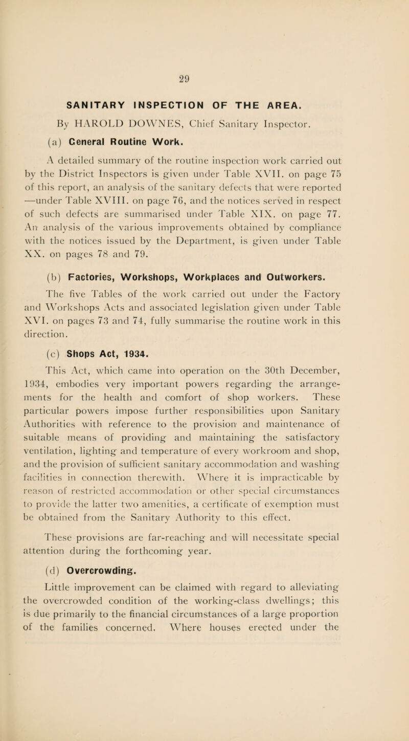 SANITARY INSPECTION OF THE AREA. By HAROLD DOWNES, Chief Sanitary Inspector. (a) General Routine Work. A detailed summary of the routine inspection work carried out by the District Inspectors is given under Table XVII. on page 75 of this report, an analysis of the sanitary defects that were reported —under Table XVIII. on page 76, and the notices served in respect of such defects are summarised under Table XIX. on page 77. An analysis of the various improvements obtained by compliance with the notices issued by the Department, is given under Table XX. on pages 78 and 79. (b) Factories, Workshops, Workplaces and Outworkers. The five Tables of the work carried out under the Factory and Workshops Acts and associated legislation given under Table XVI. on pages 73 and 74, fully summarise the routine work in this direction. (c) Shops Act, 1934. This Act, which came into operation on the 30th December, 1934, embodies very important powers regarding the arrange¬ ments for the health and comfort of shop workers. These particular powers impose further responsibilities upon Sanitary Authorities with reference to the provision and maintenance of suitable means of providing and maintaining the satisfactory ventilation, lighting and temperature of every workroom and shop, and the provision of sufficient sanitary accommodation and washing facilities in connection therewith. Where it is impracticable by reason of restricted accommodation or other special circumstances to provide the latter two amenities, a certificate of exemption must be obtained from the Sanitary Authority to this effect. These provisions are far-reaching and will necessitate special attention during the forthcoming year. (d) Overcrowding. Little improvement can be claimed with regard to alleviating the overcrowded condition of the working-class dwellings; this is due primarily to the financial circumstances of a large proportion of the families concerned. Where houses erected under the