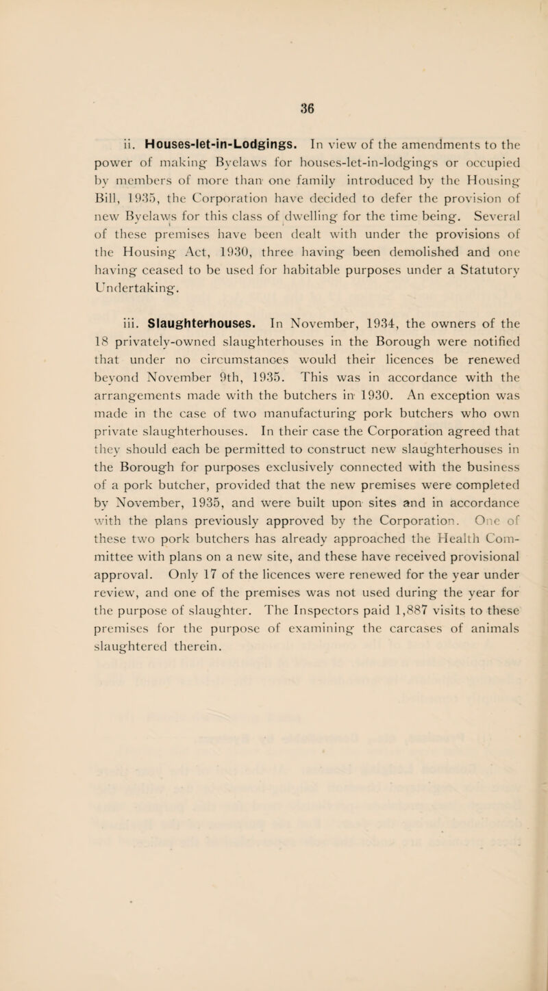 ii. Houses-let-in-Lodgings. In view of the amendments to the power of making- Byelaws for houses-let-in-lodgings or occupied by members of more than one family introduced by the Housing- Bill, 1935, the Corporation have decided to defer the provision of new Byelaws for this class of dwelling for the time being. Several of these premises have been dealt with under the provisions of the Housing Act, 1930, three having been demolished and one having ceased to be used for habitable purposes under a Statutory Undertaking. iii. Slaughterhouses. In November, 1934, the owners of the 18 privately-owned slaughterhouses in the Borough were notified that under no circumstances would their licences be renewed beyond November 9th, 1935. This was in accordance with the arrangements made with the butchers in 1930. An exception was made in the case of two manufacturing pork butchers who own private slaughterhouses. In their case the Corporation agreed that they should each be permitted to construct new slaughterhouses in the Borough for purposes exclusively connected with the business of a pork butcher, provided that the new premises were completed by November, 1935, and were built upon sites and in accordance with the plans previously approved by the Corporation. One of these two pork butchers has already approached the Health Com¬ mittee with plans on a new site, and these have received provisional approval. Only 17 of the licences were renewed for the year under review, and one of the premises was not used during the year for the purpose of slaughter. The Inspectors paid 1,887 visits to these premises for the purpose of examining the carcases of animals slaughtered therein.