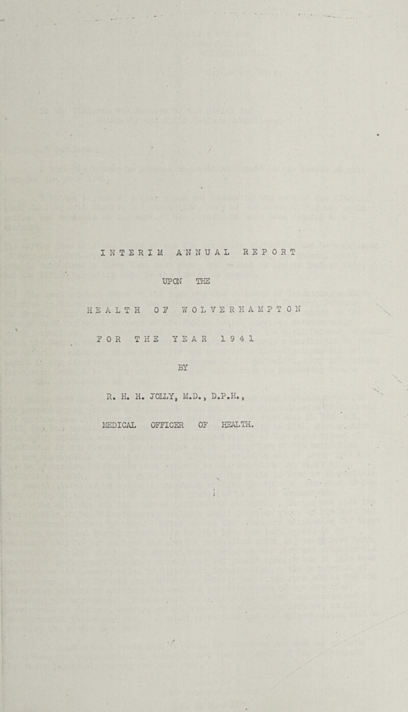 INTERIM ANNUAL REPORT UPON THE HEALTH OP WOLVERHAMPTON POR THE YEAR 1941 BY R* H. H. JOLLY, M.D., D.P.H., MEDICAL OFFICER OF HEALTH.