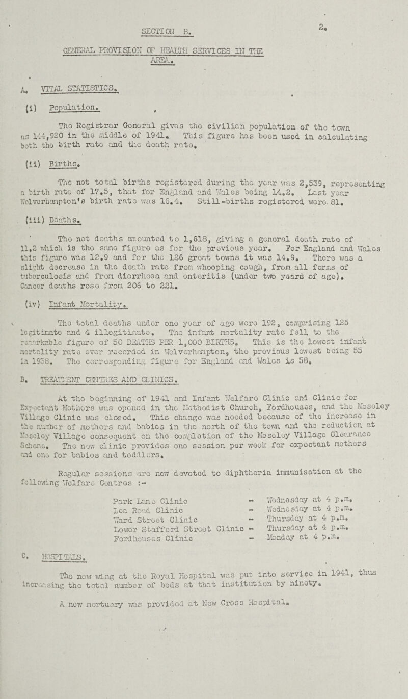 2. GENERAL PROVTSXPIT CF HEALTH SERVICES III THE AREA. VITAL STATISTICS. (I) Population, Tho Rogistrar Gonoral gives the civilian population of the town ns 144,920 in tho middle of 1941. This figuro has boon uso& in calculating both tho birth rate and the douth rato. (II) Births. Tho not total births rogistcrod during tho year was 2,539, representing a birth rato of 17.5, that for England and Laics being 14,2. Last year Wolverhampton's birth rato was 16.4. Still-births registered wore. 81, (lii) Deaths. Tho not deaths amounted to 1,618, giving a general death rato of 11,2 which is tho same figure as for the previous yoar. For England and Wales this figuro was 12.9 and for the 126 groat towns it was 14,9. Thoro was a slight decrease in tho death rate from whooping cough, from all forms of tuberculosis and from diarrhoea and enteritis (under two yearn of age). Cancor deaths roso from 206 to 221. (iv) Infant Mortality. Tho total doaths under one yoar of ago wero 192, comprising 125 iegitinato and 4 illegitimate. The infant mortality rate fell to the remarkable figuro of 50 DEATHS PER 1,000 BIRTHS, This is the lowost infant mortality rate ever recorded in Wolverhampton, tho previous lowest being 55 ia 1958. Tho corresponding figuro for England and Walos is 58, 3. TREATI'ENT CENTRES AND CLINICS. At tho beginning of 1941 and Infant Welfaro Clinic and Clinic for Expectant Mothers was opened in tho Methodist Church, Fordhousos, and the Moseley Village Clinic was closod. This change was needed bocauso of the incroaso in the number of mothers and babies in the north of tho town and tho reduction at Mosoloy Village consequent on tho completion of tho Moseloy Village Clearance Scheme, The now clinic providos ono session por week for oxpoctant mothers and ono for babios and toddlers. Regular sessions arc now devotod to diphtheria immunisation at tho following Wo 1 fare Contros Park Lone Clinic ~ Lea Road Clinic Ward Streot Clinic - Lower Stafford Streot Clinic ~ Fordhousos Clinic - Wodnosday at 4 p.m, Wednesday at 4 p.m. Thursday at 4 p.m, Thursday at 4 p.m, Monday at 4 p.m. C. HOSPITALS. The now wing at the Royal Hospital was put into service in 1941, thus increasing the total number of bods at that institution by ninoty, A now mortuary was provided at Now Cross Hospital.