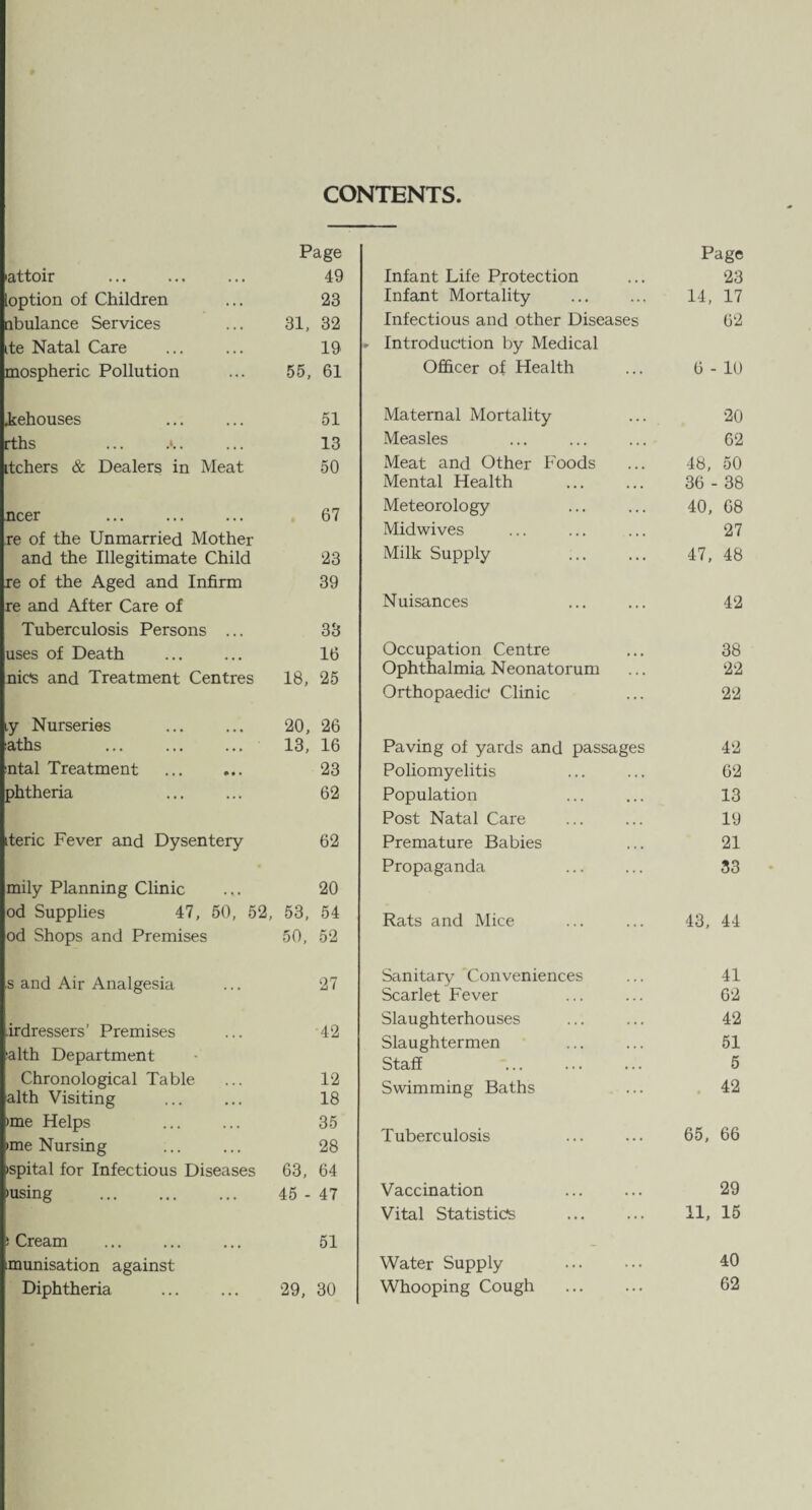 CONTENTS Page attoir . 49 option of Children 23 ribulance Services 31, 32 ite Natal Care 19 mospheric Pollution 55, 61 Rehouses 51 rths ... 13 itchers & Dealers in Meat 50 ncer . 67 re of the Unmarried Mother and the Illegitimate Child 23 re of the Aged and Infirm 39 re and After Care of Tuberculosis Persons ... 33 uses of Death 16 nics and Treatment Centres 18, 25 ,y Nurseries 20, 26 aths . 13, 16 ntal Treatment . 23 phtheria 62 iteric Fever and Dysentery 62 mily Planning Clinic 20 od Supplies 47, 50, 52, 53, 54 od Shops and Premises 50, 52 s and Air Analgesia 27 irdressers’ Premises 42 alth Department Chronological Table 12 alth Visiting 18 >me Helps . 35 •me Nursing 28 ispital for Infectious Diseases 63, 64 •using 45 - 47 • Cream 51 munisation against Diphtheria . 29, 30 Page Infant Life Protection 23 Infant Mortality 14, 17 Infectious and other Diseases 62 Introduction by Medical Officer of Health 6 - 10 Maternal Mortality 20 Measles 62 Meat and Other Foods 48, 50 Mental Health 36 - 38 Meteorology 40, 68 Midwives 27 Milk Supply 47, 48 Nuisances 42 Occupation Centre 38 Ophthalmia Neonatorum 22 Orthopaedic' Clinic 22 Paving of yards and passages 42 Poliomyelitis 62 Population 13 Post Natal Care 19 Premature Babies 21 Propaganda 33 Rats and Mice 43, 44 Sanitary Conveniences 41 Scarlet Fever 62 Slaughterhouses 42 Slaughtermen 51 Staff 5 Swimming Baths 42 Tuberculosis 65, 66 Vaccination 29 Vital Statistics 11, 15 Water Supply . 40 Whooping Cough . 62