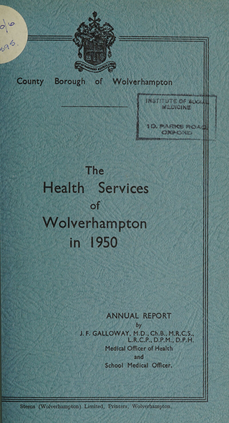 h. County Borough of Wolverhampton MWTUTS Of- MLUfCINS 10, FARKS i OXJfcOfti:* The Health Services of Wolverhampton in 1950 ANNUAL REPORT by J. F. GALLOWAY, M.D., Ch.B., M.R.C.S. L.R.C.P., D.P.M., D.P.H Medical Officer of Health and School Medical Officer. Steens (Wolverhampton) Limited, Printers, Wolverhampton.