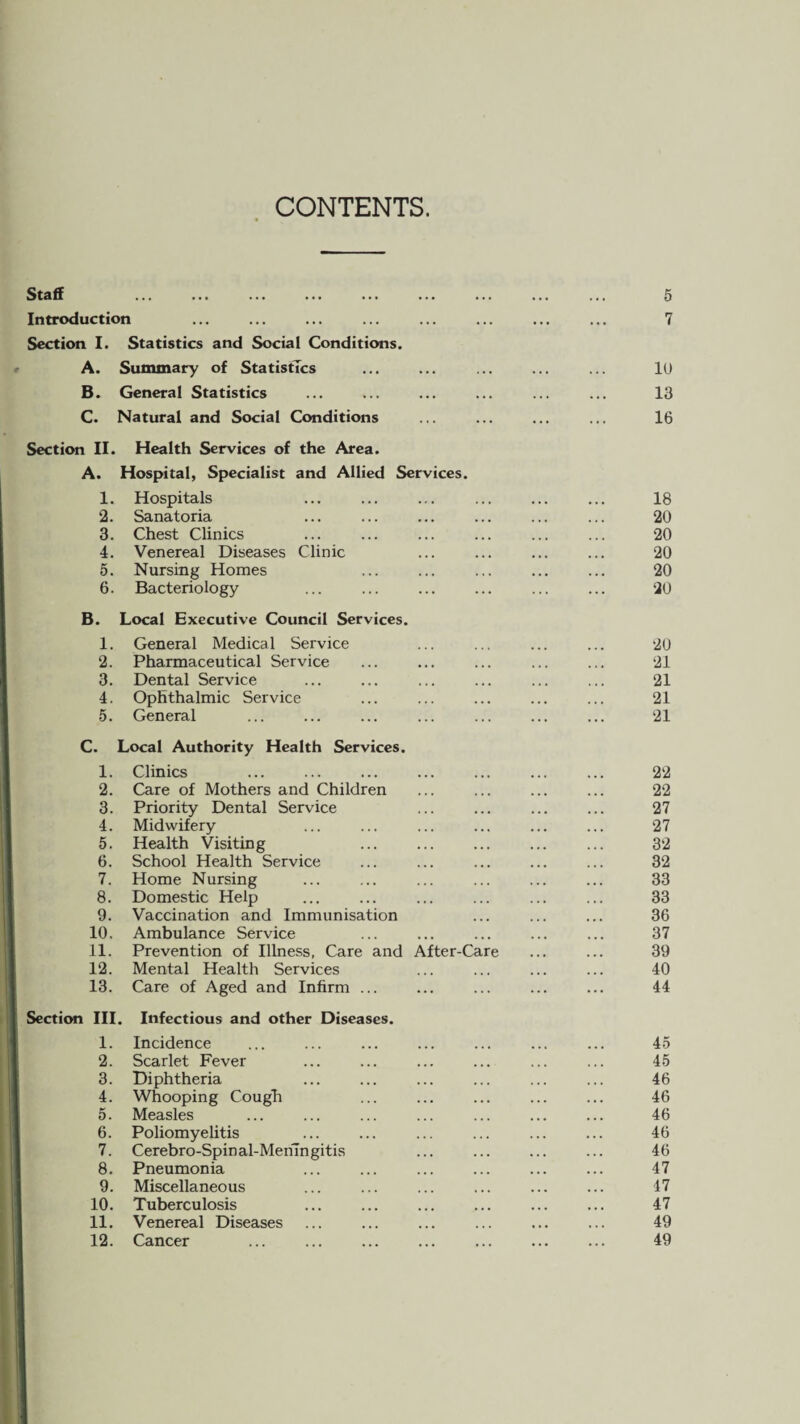 CONTENTS. Staff Introduction Section I. Statistics and Social Conditions. A. Summary of Statistics B. General Statistics C. Natural and Social Conditions Section II. Health Services of the Area. A. Hospital, Specialist and Allied Services. 1. Hospitals . 2. Sanatoria 3. Chest Clinics . 4. Venereal Diseases Clinic 5. Nursing Homes 6. Bacteriology B. Local Executive Council Services. 1. General Medical Service 2. Pharmaceutical Service 3. Dental Service 4. Ophthalmic Service 5. General C. Local Authority Health Services. 1. Clinics 2. Care of Mothers and Children 3. Priority Dental Service 4. Midwifery 5. Health Visiting 6. School Health Service 7. Home Nursing 8. Domestic Help 9. Vaccination and Immunisation 10. Ambulance Service 11. Prevention of Illness, Care and After-Care 12. Mental Health Services 13. Care of Aged and Infirm ... Section III. 1. 2. 3. 4. 5. 6. 7. 8. 9. 10. 11. 12. Infectious and other Diseases. Incidence Scarlet Fever Diphtheria Whooping Cough Measles Poliomyelitis Cerebro-Spin al-Mehingitis Pneumonia Miscellaneous Tuberculosis . Venereal Diseases Cancer