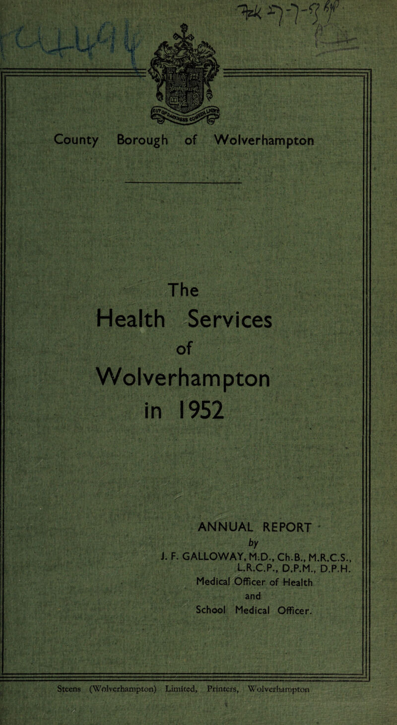 m ^yyf ,+**'*' Wf* I v County Borough of Wolverhampton The Health Services of Wolverhampton in 1952 ANNUAL REPORT J. F. GALLOWAY, M.D., Ch.B., M.R.C.S., L.R.C.P., D.P.M., D.P.H. Medical Officer of Health and School Medical Officer. Steens (Wolverhampton) Limited, Printers, Wolverhampton