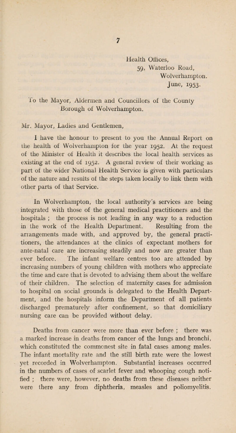 Health Offices, 59, Waterloo Road, W olverhampton. June, 1953. To the Mayor, Aldermen and Councillors of the County Borough of Wolverhampton. Mr. Mayor, Ladies and Gentlemen, I have the honour to present to you the Annual Report on the health of Wolverhampton for the year 1952. At the request of the Minister of Health it describes the local health services as existing at the end of 1952. A general review of their working as part of the wider National Health Service is given with particulars of the nature and results of the steps taken locally to link them with other parts of that Service. In Wolverhampton, the local authority’s services are being integrated with those of the general medical practitioners and the hospitals ; the process is not leading in any way to a reduction in the work of the Health Department. Resulting from the arrangements made with, and approved by, the general practi¬ tioners, the attendances at the clinics of expectant mothers for ante-natal care are increasing steadily and now are greater than ever before. The infant welfare centres too are attended by increasing numbers of young children with mothers who appreciate the time and care that is devoted to advising them about the welfare of their children. The selection of maternity cases for admission to hospital on social grounds is delegated to the Health Depart¬ ment, and the hospitals inform the Department of all patients discharged prematurely after confinement, so that domiciliary nursing care can be provided without delay. Deaths from cancer were more than ever before ; there was a marked increase in deaths from cancer of the lungs and bronchi, which constituted the commonest site in fatal cases among males. The infant mortality rate and the still birth rate were the lowest yet recorded in Wolverhampton. Substantial increases occurred in the numbers of cases of scarlet fever and whooping cough noti¬ fied ; there were, however, no deaths from these diseases neither were there any from diphtheria, measles and poliomyelitis.